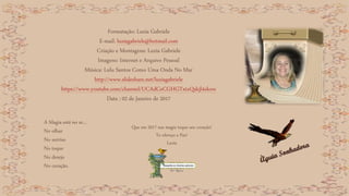 Formatação: Luzia Gabriele
E-mail: luziagabriele@hotmail.com
Criação e Montagens: Luzia Gabriele
Imagens: Internet e Arquivo Pessoal
Música: Lulu Santos Como Uma Onda No Mar
http://www.slideshare.net/luziagabriele
https://www.youtube.com/channel/UCAdCeCGHGTxtxQskjl4zkow
Data : 02 de Janeiro de 2017
A Magia está no ar...
No olhar
No sorriso
No toque
No desejo
No coração.
Que em 2017 sua magia toque seu coração!
Te ofereço a Paz!
Luzia
 