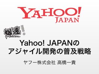Yahoo! JAPANの 
アジャイル開発の普及戦略 
ヤフー株式会社 高橋一貴 
C 
! ロゴ 
C 
Yellow 355 C 
PANTONE:C94%＋100% 
R0・G157・B66 
PANTONE:Process Cyan C 
C100％ 
R0・G160・B233 
PANTONE:Violet C 
C98%+M100% 
R35＋G32＋B136 
PANTONE:192 C 
M100%＋Y68% 
R229・G0・B58 
PANTONE:191 C 
M76%＋Y38% 
R234・G94・B83 
PANTONE:190 C 
M55%＋Y22% 
R240・G145・B158 
PANTONE:197 C 
M45%＋Y10% 
R243・G168・B188 
PANTONE:1895 C 
M28%＋Y7% 
R248・G204・B213 
- PANTONE Black 7 C 
C75%+M72%＋Y73%＋42% 
R61・G56・B52 
PANTONE Cool Gray 11 C 
Y2%＋K68% 
R118・G117・B118 
PANTONE Cool Gray 9 C 
C61%+M53%+Y48% 
R119・G119・B121 
PANTONE Cool Gray 7 C 
C46%+M38%+Y35% 
R153・G152・B153 
PANTONE Cool Gray 4 C 
C30%+M24%+Y23% 
R188・G187・B186 
 