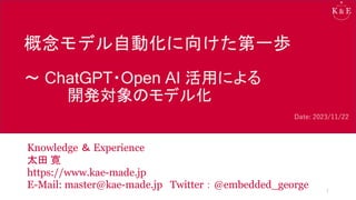 概念モデル自動化に向けた第一歩
～ ChatGPT・Open AI 活用による
開発対象のモデル化
Knowledge ＆ Experience
太田 寛
https://www.kae-made.jp
E-Mail: master@kae-made.jp Twitter：@embedded_george 1
Date: 2023/11/22
 