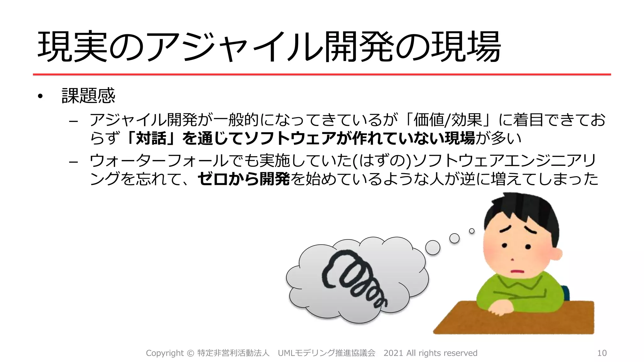 現実のアジャイル開発の現場
• 課題感
– アジャイル開発が一般的になってきているが「価値/効果」に着目できてお
らず「対話」を通じてソフトウェアが作れていない現場が多い
– ウォーターフォールでも実施していた(はずの)ソフトウェアエンジニアリ
ングを忘れて、ゼロから開発を始めているような人が逆に増えてしまった
10
Copyright © 特定非営利活動法人 UMLモデリング推進協議会 2021 All rights reserved
 