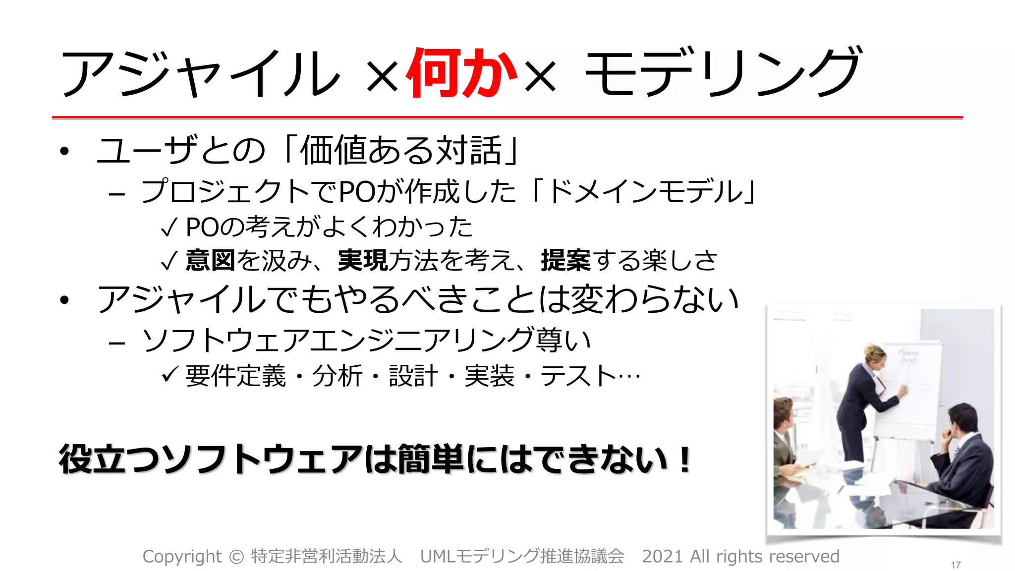 アジャイル ×何か× モデリング
• ユーザとの「価値ある対話」
– プロジェクトでPOが作成した「ドメインモデル」
✓ POの考えがよくわかった
✓ 意図を汲み、実現方法を考え、提案する楽しさ
• アジャイルでもやるべきことは変わらない
– ソフトウェアエンジニアリング尊い
 要件定義・分析・設計・実装・テスト…
役立つソフトウェアは簡単にはできない！
17
Copyright © 特定非営利活動法人 UMLモデリング推進協議会 2021 All rights reserved
 