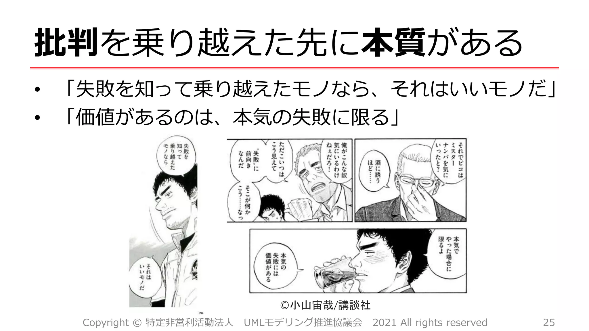 批判を乗り越えた先に本質がある
• 「失敗を知って乗り越えたモノなら、それはいいモノだ」
• 「価値があるのは、本気の失敗に限る」
©小山宙哉/講談社
Copyright © 特定非営利活動法人 UMLモデリング推進協議会 2021 All rights reserved 25
 