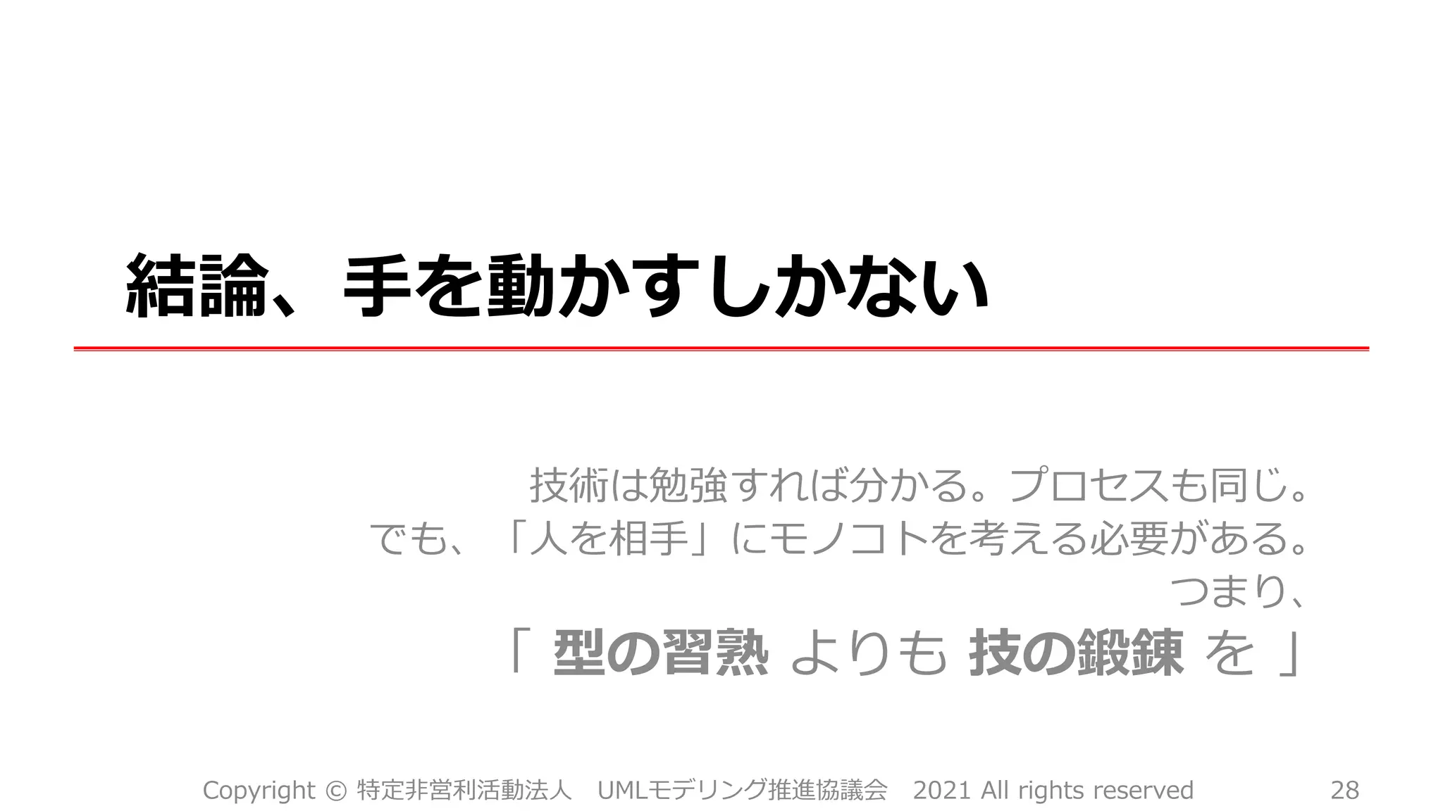 結論、手を動かすしかない
技術は勉強すれば分かる。プロセスも同じ。
でも、「人を相手」にモノコトを考える必要がある。
つまり、
「 型の習熟 よりも 技の鍛錬 を 」
Copyright © 特定非営利活動法人 UMLモデリング推進協議会 2021 All rights reserved 28
 