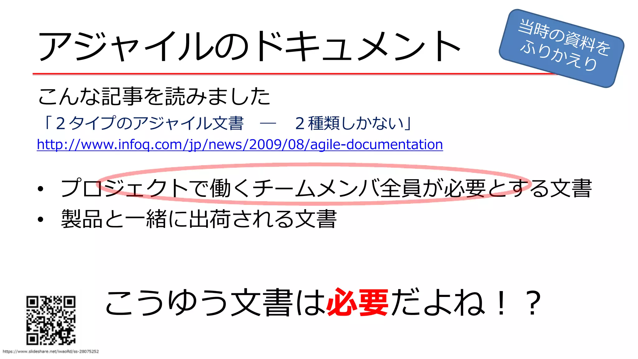 アジャイルのドキュメント
こんな記事を読みました
「２タイプのアジャイル文書 ― ２種類しかない」
http://www.infoq.com/jp/news/2009/08/agile-documentation
• プロジェクトで働くチームメンバ全員が必要とする文書
• 製品と一緒に出荷される文書
こうゆう文書は必要だよね！？
 