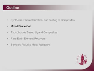 Outline


• Synthesis, Characterization, and Testing of Composites

• Mixed Silane Gel

• Phosphorous Based Ligand Composites

• Rare Earth Element Recovery

• Berkeley Pit Lake Metal Recovery
 