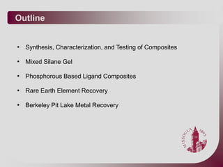 Outline


• Synthesis, Characterization, and Testing of Composites

• Mixed Silane Gel

• Phosphorous Based Ligand Composites

• Rare Earth Element Recovery

• Berkeley Pit Lake Metal Recovery
 