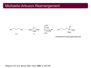 Michaelis-Arbuzov Rearrangement




                                                   o
                                                150 C
                                                                              O
                                   P            45 min.
     Br            Br   +    MeO     OMe                       Br            P OMe
                                   OMe          15 mmHg
                                                  o                         OMe
           4 eq.                   eq.          65 C
                                                            Dimethyl(3-bromopropyl)phosphonate




Maguire, A.R. et al. Bioorg. Med. Chem. 2001, 9, 745-762.
 