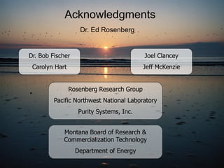 Acknowledgments
                   Dr. Ed Rosenberg


Dr. Bob Fischer                            Joel Clancey
 Carolyn Hart                              Jeff McKenzie


                Rosenberg Research Group
         Pacific Northwest National Laboratory
                   Purity Systems, Inc.


            Montana Board of Research &
            Commercialization Technology
                  Department of Energy
 