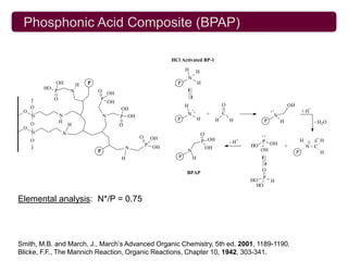 Phosphonic Acid Composite (BPAP)

                                                                     HCl Activated BP-1
                                                                            H    H
                                                                            N
               OH          H   P                                       P            H
          HO
               P       N           O       OH
               O                   P
                                           OH
     O                                                                      H                      O                                    OH
                                                OH                                                                         ..                    + H+
 O




                                                                                ..
     Si            N                   N                                    N            +         C                            N
                                                P OH                   P            H
                   H                                                                           H       H               P            H                   - H2O
     O                 H                        O
 O
     Si            N                                                                    O
                                                        O                                                          ..
                                                                OH                                                                                      +
                                                                                                                                                        H
     O                                                                                  P OH           -H   +      P OH                          H
                                                            P   OH                                              HO                      +            N C
                                                    N                                     OH                       OH
                                   P                                        N                                                                P            H
                                                H                       P       H

                                                                                                                   O
                                                                            BPAP
                                                                                                                   P
                                                                                                                HO         H
                                                                                                                  HO

Elemental analysis: N*/P = 0.75




Smith, M.B. and March, J., March’s Advanced Organic Chemistry, 5th ed. 2001, 1189-1190.
Blicke, F.F., The Mannich Reaction, Organic Reactions, Chapter 10, 1942, 303-341.
 