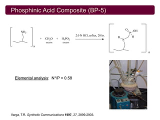 Phosphinic Acid Composite (BP-5)

                                                                                 O       OH
      NH2                                                                            P
                                             2.0 N HCl, reflux, 20 hr.                   H
                   +   CH2O     +   H3PO2                                H
                                                                             N
                       excess       excess
               n

                                                                                              n




  Elemental analysis: N*/P = 0.58




Varga, T.R. Synthetic Communications 1997, 27, 2899-2903.
 