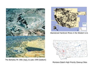 Abandoned Hardrock Mines in the Western U.S.




The Berkeley Pit 1981 (top), & Lake 1999 (bottom)
                                                      Montana State’s High Priority Cleanup Sites
 