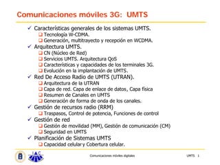 Comunicaciones móviles 3G: UMTS
    Características generales de los sistemas UMTS.
       Tecnología W-CDMA.
       Generación, multitrayecto y recepción en WCDMA.
    Arquitectura UMTS.
       CN (Núcleo de Red)
       Servicios UMTS. Arquitectura QoS
       Características y capacidades de los terminales 3G.
       Evolución en la implantación de UMTS.
    Red De Acceso Radio de UMTS (UTRAN).
       Arquitectura de la UTRAN
       Capa de red. Capa de enlace de datos, Capa física
       Resumen de Canales en UMTS
       Generación de forma de onda de los canales.
    Gestión de recursos radio (RRM)
       Traspasos, Control de potencia, Funciones de control
    Gestión de red
       Gestión de movilidad (MM), Gestión de comunicación (CM)
       Seguridad en UMTS
    Planificación de Sistemas UMTS
       Capacidad celular y Cobertura celular.

                            Comunicaciones móviles digitales     UMTS 1
 