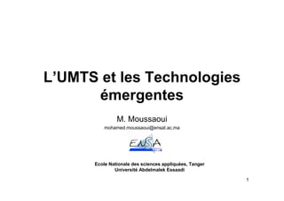 L’UMTS et les Technologies
      émergentes
               M. Moussaoui
          mohamed.moussaoui@ensat.ac.ma




      Ecole Nationale des sciences appliquées, Tanger
              Université Abdelmalek Essaadi

                                                        1
 
