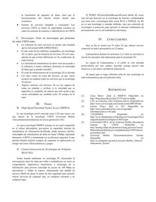 la transmisión de paquetes de datos, hará que el                   El WWRF (WirelessWorldResearchForum) define 4G como
         funcionamiento del sistema resulte mucho más                  una red que funcione en la tecnología de Internet, combinándola
         económico.                                                    con otros usos y tecnologías tales como Wi-Fi y WiMAX. La 4G
        Entorno de servicios amigable y consistente: Los              no es una tecnología o estándar definido, sino una colección de
         servicios UMTS se basan en capacidades comunes en             tecnologías y protocolos para permitir el máximo rendimiento de
         todos los entornos de usuarios y radioeléctricos de UMTS.     procesamiento con la red inalámbrica más barata.


    2) Desventajas: Entre las desventajas que presentan
                                                                                         IV.      CONCLUSIONES
las redes UMTS están:
        La cobertura de estos servicios es mucho más limitada             Hoy en día se cuenta con 55 redes 3G que ofrecen servicio
         que la red normal GSM (GPRS/EDGE).                            comercial en toda Latinoamérica en 25 países.
        El alto costo de los teléfonos compatibles con tecnología
         3G, es decir, que las licencias de servicios 3G son caras,        Latinoamérica durante los próximos 2 a 3 años se convierta en
         además de que existen diferencias en las condiciones de       uno de los mercados más importantes para la tecnología 3G.
         cada licencia.
        La velocidad de transferencia de datos varía de acuerdo a          La región de Latinoamérica y el caribe se verá afectada
         la cobertura, a menor cobertura, disminuye la intensidad      positivamente por este cambio, trayendo consigo precios más
         de datos que se pueden transferir.                            atractivos y una mayor cantidad de dispositivos.
        El costo de infraestructura de la tecnología 3G es elevado.
                                                                            Se espera que se tenga cobertura total de esta tecnología en
        Los altos costos de renta del servicio, ya que varios
                                                                       toda Latinoamérica para los próximos años.
         usuarios no emplean todos los servicios que la tecnología
         3G provee.
        Algunos usuarios con servicios 3G no son capaces de
         tomar un estándar y verificar si la velocidad que se
         especifica es cumplida; de manera que esto ayuda a que
                                                                                                   REFERENCIAS
         varias velocidades sea vendidas como 3G aunque no lo
                                                                       [1]      César Bravo. ¿Qué es HSDPA? Disponible en:
         sean.                                                                  http://blog.pucp.edu.pe/item/21255/que-es-hsdpa
                                                                       [2]      LTE, la evolución a 4G (Telefonía móvil). Disponible en:
                         III.     Futuro                                        http://www.serviciosjfp.com/Canales/otros/000149.htm
                                                                       [3]      Lorena Ponce. Qué es 4G? Disponible en:
    A. High-Speed Downlink Packet Access (HSDPA)                                http://www.informatica-hoy.com.ar/aprender-
                                                                                informatica/Que-es-4G.php
     Es una tecnología móvil conocida como 3.5G que viene a ser        [4]      3.5G/HSDPA.                   Disponible               en:
una mejora de la tecnología UMTS (Universal Mobile                              http://www.bandaancha.es/Informacion/Tecnologias/Tecn
TelecommunicationsSystem) de tercera generación (3G).                           ologiasInalambricas/Paginas/UMTS.aspx
                                                                       [5]      Universidad UDLA de las Américas Puebla. Descripción
     La nueva tecnología HSDPA consiste en un canal compartido                  General        de       UMTS.         Disponible       en:
en el enlace descendente que mejora la capacidad máxima de                      http://hosting.udlap.mx/profesores/luisg.guerrero/Cursos/
                                                                                MaterialGeneraldeApoyo/simuladortramas/UMTS/descri
transferencia de información facilitando, desde entornos móviles,
                                                                                pcionumts1.htm
velocidades de transferencia de datos de hasta 14Mbps superando        [6]      Universal      Mobile     Telecommunications      System.
altamente a UMTS, y aumentando así su eficiencia espectral, lo que              Disponible                                             en:
permite brindar mejores tiempos de respuesta en aplicaciones en                 http://es.wikipedia.org/wiki/Universal_Mobile_Telecom
tiempo real como videoconferencia y juegos.                                     munications_System

    B. Cuarta Generación de Tecnologías de Telefonía
       Móvil (4G)

     Estará basada totalmente en tecnología IP, alcanzando la
convergencia entre las redes por cable e inalámbricas así como en
computadoras, dispositivos electrónicos y tecnología de la
información para proveer velocidad de acceso de 100 Mbps en
movimiento y 1Gbps en reposo, manteniendo una calidad de
servicio (QoS) de punta la punta de alta seguridad para permitir
ofrecer servicios de cualquier tipo, en cualquier momento y en
cualquier lugar.
 