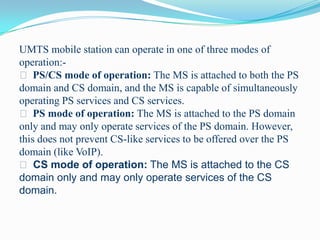 UMTS mobile station can operate in one of three modes of
operation: PS/CS mode of operation: The MS is attached to both the PS
domain and CS domain, and the MS is capable of simultaneously
operating PS services and CS services.
 PS mode of operation: The MS is attached to the PS domain
only and may only operate services of the PS domain. However,
this does not prevent CS-like services to be offered over the PS
domain (like VoIP).
 CS mode of operation: The MS is attached to the CS
domain only and may only operate services of the CS
domain.

 