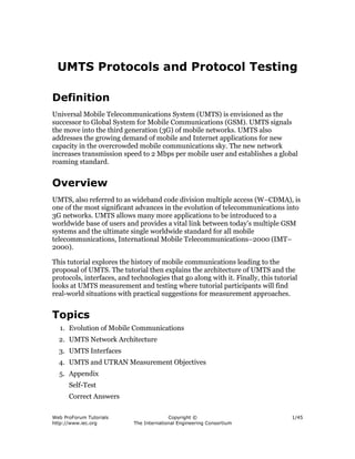 Web ProForum Tutorials
http://www.iec.org
Copyright ©
The International Engineering Consortium
1/45
UMTS Protocols and Protocol Testing
Definition
Universal Mobile Telecommunications System (UMTS) is envisioned as the
successor to Global System for Mobile Communications (GSM). UMTS signals
the move into the third generation (3G) of mobile networks. UMTS also
addresses the growing demand of mobile and Internet applications for new
capacity in the overcrowded mobile communications sky. The new network
increases transmission speed to 2 Mbps per mobile user and establishes a global
roaming standard.
Overview
UMTS, also referred to as wideband code division multiple access (W–CDMA), is
one of the most significant advances in the evolution of telecommunications into
3G networks. UMTS allows many more applications to be introduced to a
worldwide base of users and provides a vital link between today’s multiple GSM
systems and the ultimate single worldwide standard for all mobile
telecommunications, International Mobile Telecommunications–2000 (IMT–
2000).
This tutorial explores the history of mobile communications leading to the
proposal of UMTS. The tutorial then explains the architecture of UMTS and the
protocols, interfaces, and technologies that go along with it. Finally, this tutorial
looks at UMTS measurement and testing where tutorial participants will find
real-world situations with practical suggestions for measurement approaches.
Topics
1. Evolution of Mobile Communications
2. UMTS Network Architecture
3. UMTS Interfaces
4. UMTS and UTRAN Measurement Objectives
5. Appendix
Self-Test
Correct Answers
 