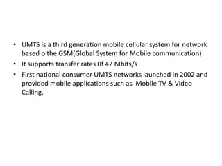 • UMTS is a third generation mobile cellular system for network
based o the GSM(Global System for Mobile communication)
• It supports transfer rates 0f 42 Mbits/s
• First national consumer UMTS networks launched in 2002 and
provided mobile applications such as Mobile TV & Video
Calling.
 