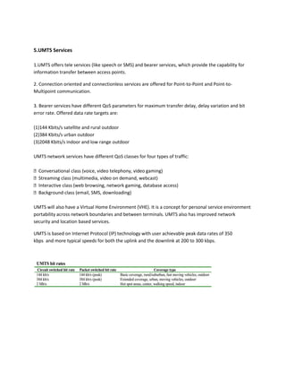 5.UMTS Services
1.UMTS offers tele services (like speech or SMS) and bearer services, which provide the capability for
information transfer between access points.
2. Connection oriented and connectionless services are offered for Point-to-Point and Point-to-
Multipoint communication.
3. Bearer services have different QoS parameters for maximum transfer delay, delay variation and bit
error rate. Offered data rate targets are:
(1)144 Kbits/s satellite and rural outdoor
(2)384 Kbits/s urban outdoor
(3)2048 Kbits/s indoor and low range outdoor
UMTS network services have different QoS classes for four types of traffic:
F Conversational class (voice, video telephony, video gaming)
F Streaming class (multimedia, video on demand, webcast)
F Interactive class (web browsing, network gaming, database access)
F Background class (email, SMS, downloading)
UMTS will also have a Virtual Home Environment (VHE). It is a concept for personal service environment
portability across network boundaries and between terminals. UMTS also has improved network
security and location based services.
UMTS is based on Internet Protocol (IP) technology with user achievable peak data rates of 350
kbps and more typical speeds for both the uplink and the downlink at 200 to 300 kbps.
 