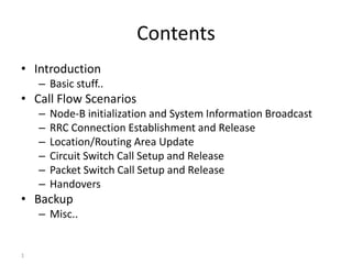 1
Contents
• Introduction
– Basic stuff..
• Call Flow Scenarios
– Node-B initialization and System Information Broadcast
– RRC Connection Establishment and Release
– Location/Routing Area Update
– Circuit Switch Call Setup and Release
– Packet Switch Call Setup and Release
– Handovers
• Backup
– Misc..
 