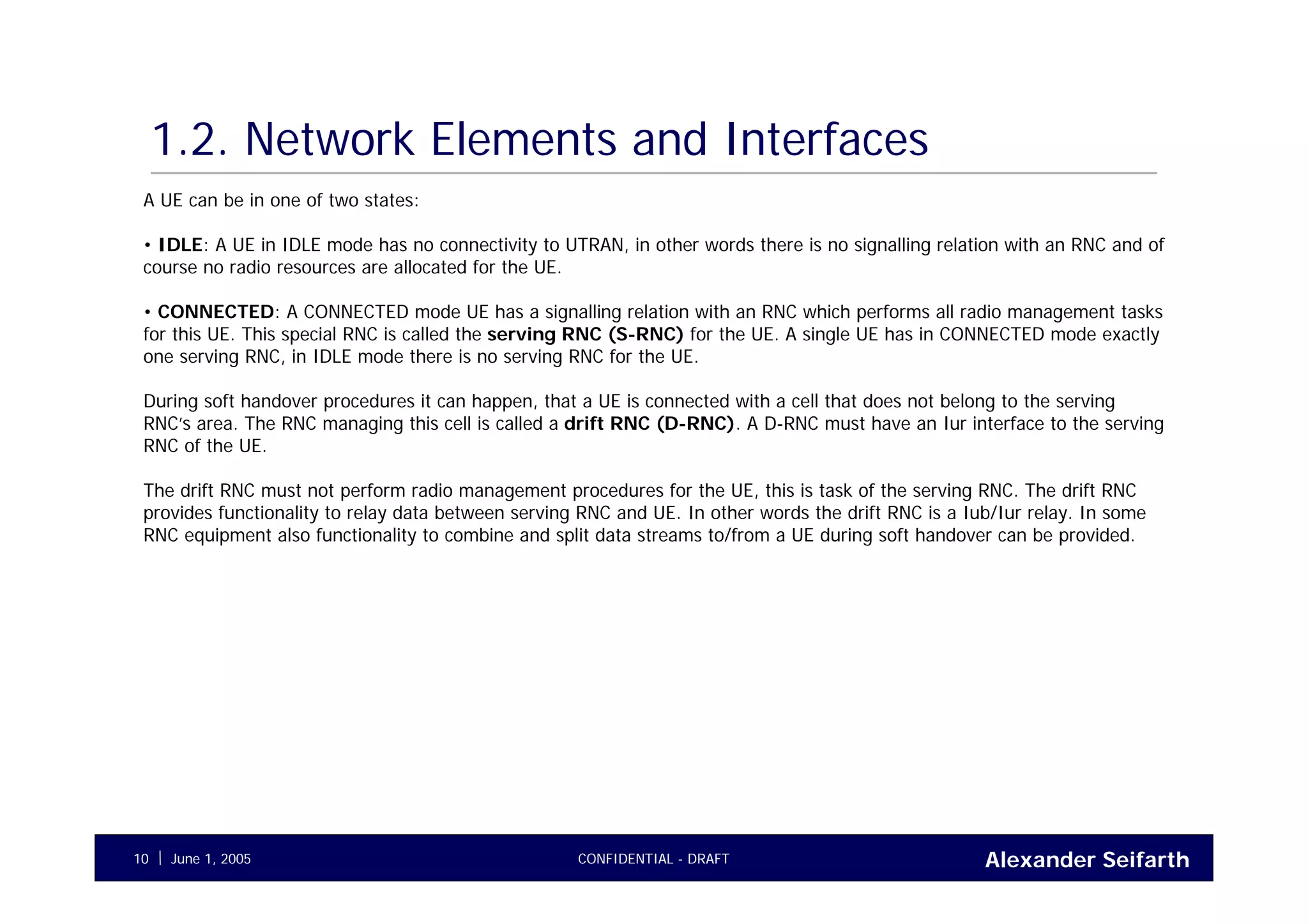 Alexander SeifarthCONFIDENTIAL - DRAFTJune 1, 200510
1.2. Network Elements and Interfaces
A UE can be in one of two states:
• IDLE: A UE in IDLE mode has no connectivity to UTRAN, in other words there is no signalling relation with an RNC and of
course no radio resources are allocated for the UE.
• CONNECTED: A CONNECTED mode UE has a signalling relation with an RNC which performs all radio management tasks
for this UE. This special RNC is called the serving RNC (S-RNC) for the UE. A single UE has in CONNECTED mode exactly
one serving RNC, in IDLE mode there is no serving RNC for the UE.
During soft handover procedures it can happen, that a UE is connected with a cell that does not belong to the serving
RNC’s area. The RNC managing this cell is called a drift RNC (D-RNC). A D-RNC must have an Iur interface to the serving
RNC of the UE.
The drift RNC must not perform radio management procedures for the UE, this is task of the serving RNC. The drift RNC
provides functionality to relay data between serving RNC and UE. In other words the drift RNC is a Iub/Iur relay. In some
RNC equipment also functionality to combine and split data streams to/from a UE during soft handover can be provided.
 
