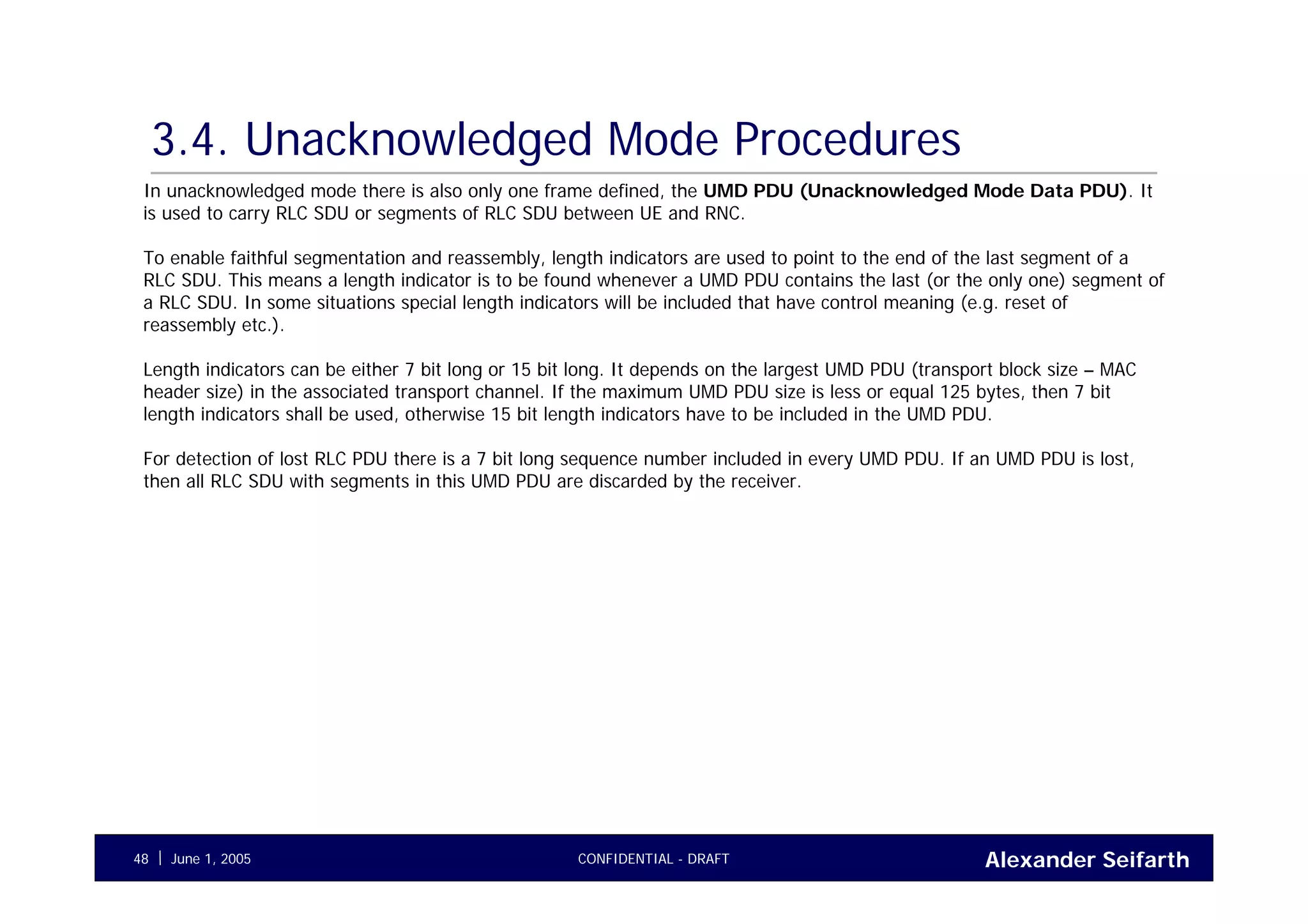 Alexander SeifarthCONFIDENTIAL - DRAFTJune 1, 200548
3.4. Unacknowledged Mode Procedures
In unacknowledged mode there is also only one frame defined, the UMD PDU (Unacknowledged Mode Data PDU). It
is used to carry RLC SDU or segments of RLC SDU between UE and RNC.
To enable faithful segmentation and reassembly, length indicators are used to point to the end of the last segment of a
RLC SDU. This means a length indicator is to be found whenever a UMD PDU contains the last (or the only one) segment of
a RLC SDU. In some situations special length indicators will be included that have control meaning (e.g. reset of
reassembly etc.).
Length indicators can be either 7 bit long or 15 bit long. It depends on the largest UMD PDU (transport block size – MAC
header size) in the associated transport channel. If the maximum UMD PDU size is less or equal 125 bytes, then 7 bit
length indicators shall be used, otherwise 15 bit length indicators have to be included in the UMD PDU.
For detection of lost RLC PDU there is a 7 bit long sequence number included in every UMD PDU. If an UMD PDU is lost,
then all RLC SDU with segments in this UMD PDU are discarded by the receiver.
 
