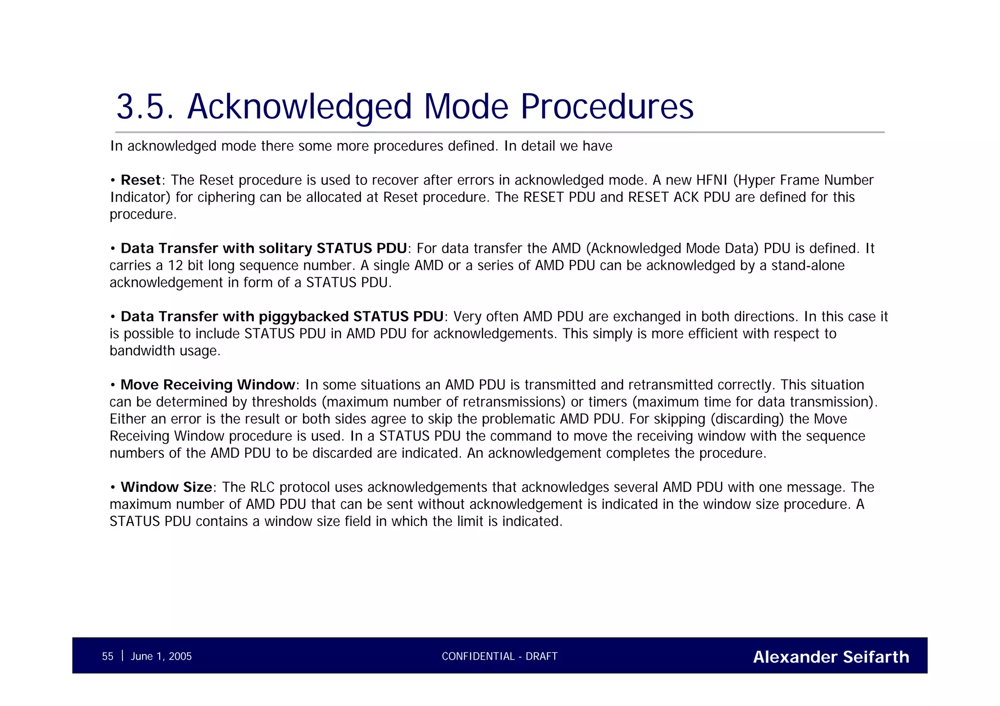 Alexander SeifarthCONFIDENTIAL - DRAFTJune 1, 200555
3.5. Acknowledged Mode Procedures
In acknowledged mode there some more procedures defined. In detail we have
• Reset: The Reset procedure is used to recover after errors in acknowledged mode. A new HFNI (Hyper Frame Number
Indicator) for ciphering can be allocated at Reset procedure. The RESET PDU and RESET ACK PDU are defined for this
procedure.
• Data Transfer with solitary STATUS PDU: For data transfer the AMD (Acknowledged Mode Data) PDU is defined. It
carries a 12 bit long sequence number. A single AMD or a series of AMD PDU can be acknowledged by a stand-alone
acknowledgement in form of a STATUS PDU.
• Data Transfer with piggybacked STATUS PDU: Very often AMD PDU are exchanged in both directions. In this case it
is possible to include STATUS PDU in AMD PDU for acknowledgements. This simply is more efficient with respect to
bandwidth usage.
• Move Receiving Window: In some situations an AMD PDU is transmitted and retransmitted correctly. This situation
can be determined by thresholds (maximum number of retransmissions) or timers (maximum time for data transmission).
Either an error is the result or both sides agree to skip the problematic AMD PDU. For skipping (discarding) the Move
Receiving Window procedure is used. In a STATUS PDU the command to move the receiving window with the sequence
numbers of the AMD PDU to be discarded are indicated. An acknowledgement completes the procedure.
• Window Size: The RLC protocol uses acknowledgements that acknowledges several AMD PDU with one message. The
maximum number of AMD PDU that can be sent without acknowledgement is indicated in the window size procedure. A
STATUS PDU contains a window size field in which the limit is indicated.
 