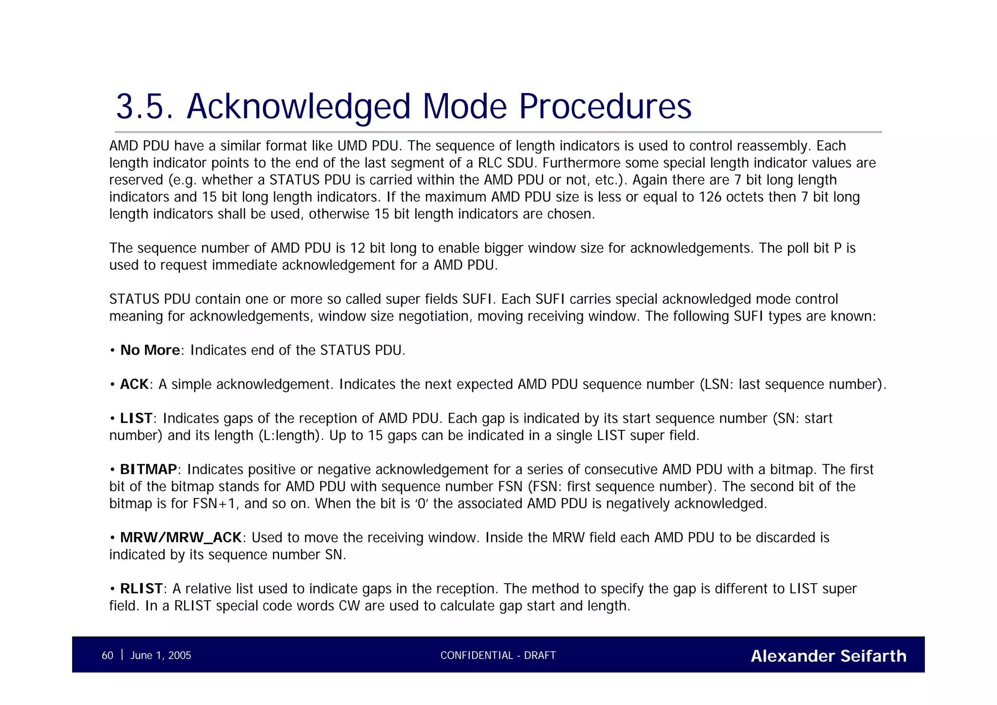 Alexander SeifarthCONFIDENTIAL - DRAFTJune 1, 200560
3.5. Acknowledged Mode Procedures
AMD PDU have a similar format like UMD PDU. The sequence of length indicators is used to control reassembly. Each
length indicator points to the end of the last segment of a RLC SDU. Furthermore some special length indicator values are
reserved (e.g. whether a STATUS PDU is carried within the AMD PDU or not, etc.). Again there are 7 bit long length
indicators and 15 bit long length indicators. If the maximum AMD PDU size is less or equal to 126 octets then 7 bit long
length indicators shall be used, otherwise 15 bit length indicators are chosen.
The sequence number of AMD PDU is 12 bit long to enable bigger window size for acknowledgements. The poll bit P is
used to request immediate acknowledgement for a AMD PDU.
STATUS PDU contain one or more so called super fields SUFI. Each SUFI carries special acknowledged mode control
meaning for acknowledgements, window size negotiation, moving receiving window. The following SUFI types are known:
• No More: Indicates end of the STATUS PDU.
• ACK: A simple acknowledgement. Indicates the next expected AMD PDU sequence number (LSN: last sequence number).
• LIST: Indicates gaps of the reception of AMD PDU. Each gap is indicated by its start sequence number (SN: start
number) and its length (L:length). Up to 15 gaps can be indicated in a single LIST super field.
• BITMAP: Indicates positive or negative acknowledgement for a series of consecutive AMD PDU with a bitmap. The first
bit of the bitmap stands for AMD PDU with sequence number FSN (FSN: first sequence number). The second bit of the
bitmap is for FSN+1, and so on. When the bit is ‘0’ the associated AMD PDU is negatively acknowledged.
• MRW/MRW_ACK: Used to move the receiving window. Inside the MRW field each AMD PDU to be discarded is
indicated by its sequence number SN.
• RLIST: A relative list used to indicate gaps in the reception. The method to specify the gap is different to LIST super
field. In a RLIST special code words CW are used to calculate gap start and length.
 