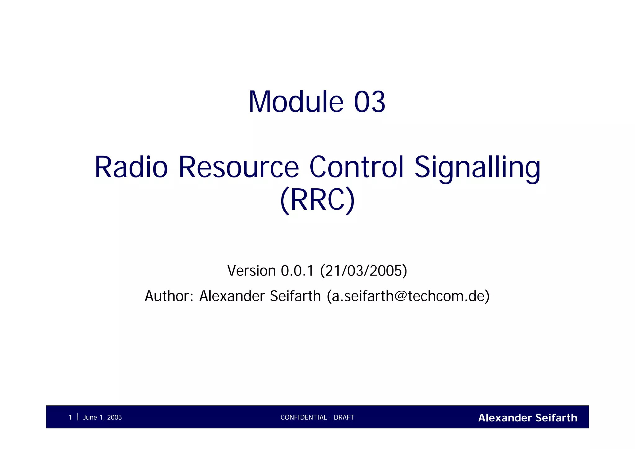 Alexander SeifarthCONFIDENTIAL - DRAFTJune 1, 20051
Module 03
Radio Resource Control Signalling
(RRC)
Version 0.0.1 (21/03/2005)
Author: Alexander Seifarth (a.seifarth@techcom.de)
 