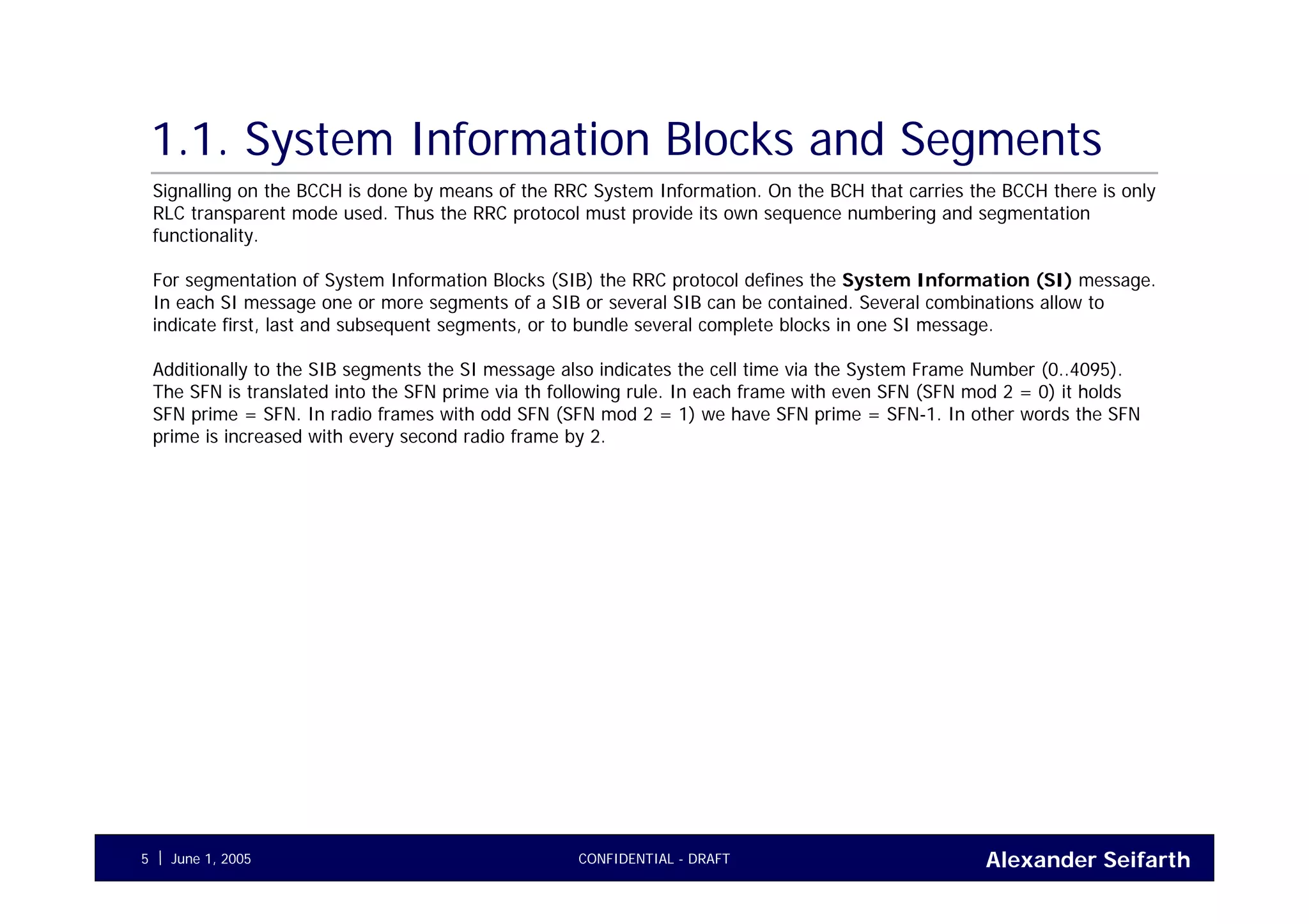 Alexander SeifarthCONFIDENTIAL - DRAFTJune 1, 20055
1.1. System Information Blocks and Segments
Signalling on the BCCH is done by means of the RRC System Information. On the BCH that carries the BCCH there is only
RLC transparent mode used. Thus the RRC protocol must provide its own sequence numbering and segmentation
functionality.
For segmentation of System Information Blocks (SIB) the RRC protocol defines the System Information (SI) message.
In each SI message one or more segments of a SIB or several SIB can be contained. Several combinations allow to
indicate first, last and subsequent segments, or to bundle several complete blocks in one SI message.
Additionally to the SIB segments the SI message also indicates the cell time via the System Frame Number (0..4095).
The SFN is translated into the SFN prime via th following rule. In each frame with even SFN (SFN mod 2 = 0) it holds
SFN prime = SFN. In radio frames with odd SFN (SFN mod 2 = 1) we have SFN prime = SFN-1. In other words the SFN
prime is increased with every second radio frame by 2.
 