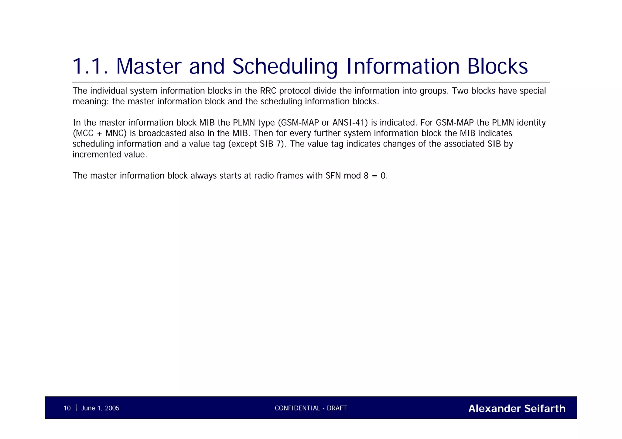 Alexander SeifarthCONFIDENTIAL - DRAFTJune 1, 200510
1.1. Master and Scheduling Information Blocks
The individual system information blocks in the RRC protocol divide the information into groups. Two blocks have special
meaning: the master information block and the scheduling information blocks.
In the master information block MIB the PLMN type (GSM-MAP or ANSI-41) is indicated. For GSM-MAP the PLMN identity
(MCC + MNC) is broadcasted also in the MIB. Then for every further system information block the MIB indicates
scheduling information and a value tag (except SIB 7). The value tag indicates changes of the associated SIB by
incremented value.
The master information block always starts at radio frames with SFN mod 8 = 0.
 