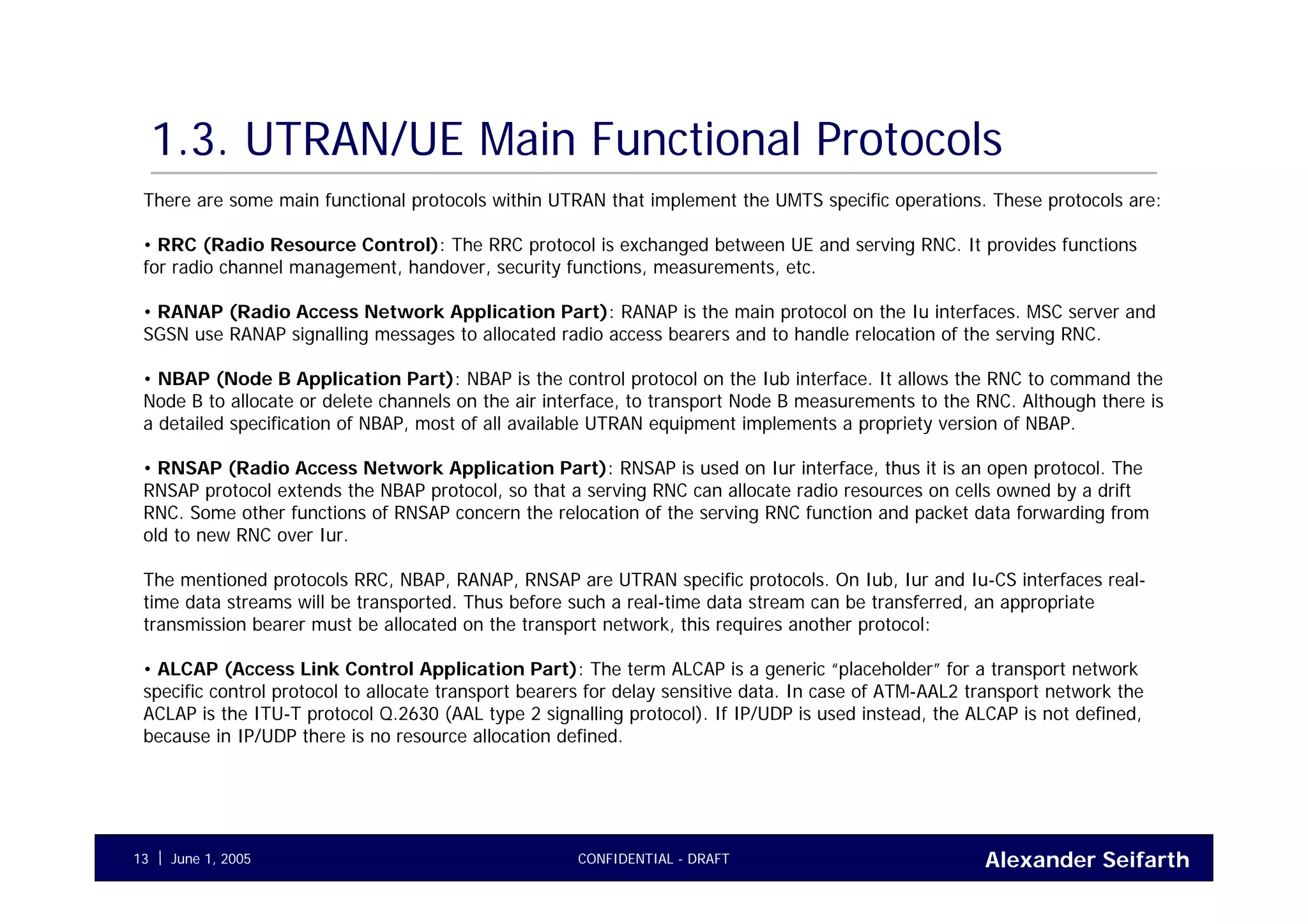 Alexander SeifarthCONFIDENTIAL - DRAFTJune 1, 200513
1.3. UTRAN/UE Main Functional Protocols
There are some main functional protocols within UTRAN that implement the UMTS specific operations. These protocols are:
• RRC (Radio Resource Control): The RRC protocol is exchanged between UE and serving RNC. It provides functions
for radio channel management, handover, security functions, measurements, etc.
• RANAP (Radio Access Network Application Part): RANAP is the main protocol on the Iu interfaces. MSC server and
SGSN use RANAP signalling messages to allocated radio access bearers and to handle relocation of the serving RNC.
• NBAP (Node B Application Part): NBAP is the control protocol on the Iub interface. It allows the RNC to command the
Node B to allocate or delete channels on the air interface, to transport Node B measurements to the RNC. Although there is
a detailed specification of NBAP, most of all available UTRAN equipment implements a propriety version of NBAP.
• RNSAP (Radio Access Network Application Part): RNSAP is used on Iur interface, thus it is an open protocol. The
RNSAP protocol extends the NBAP protocol, so that a serving RNC can allocate radio resources on cells owned by a drift
RNC. Some other functions of RNSAP concern the relocation of the serving RNC function and packet data forwarding from
old to new RNC over Iur.
The mentioned protocols RRC, NBAP, RANAP, RNSAP are UTRAN specific protocols. On Iub, Iur and Iu-CS interfaces real-
time data streams will be transported. Thus before such a real-time data stream can be transferred, an appropriate
transmission bearer must be allocated on the transport network, this requires another protocol:
• ALCAP (Access Link Control Application Part): The term ALCAP is a generic “placeholder” for a transport network
specific control protocol to allocate transport bearers for delay sensitive data. In case of ATM-AAL2 transport network the
ACLAP is the ITU-T protocol Q.2630 (AAL type 2 signalling protocol). If IP/UDP is used instead, the ALCAP is not defined,
because in IP/UDP there is no resource allocation defined.
 