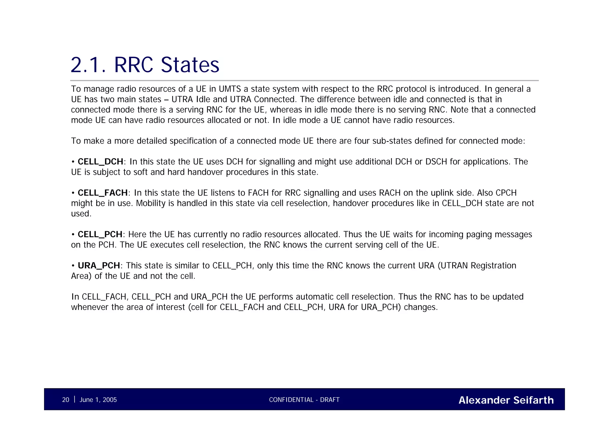 Alexander SeifarthCONFIDENTIAL - DRAFTJune 1, 200520
2.1. RRC States
To manage radio resources of a UE in UMTS a state system with respect to the RRC protocol is introduced. In general a
UE has two main states – UTRA Idle and UTRA Connected. The difference between idle and connected is that in
connected mode there is a serving RNC for the UE, whereas in idle mode there is no serving RNC. Note that a connected
mode UE can have radio resources allocated or not. In idle mode a UE cannot have radio resources.
To make a more detailed specification of a connected mode UE there are four sub-states defined for connected mode:
• CELL_DCH: In this state the UE uses DCH for signalling and might use additional DCH or DSCH for applications. The
UE is subject to soft and hard handover procedures in this state.
• CELL_FACH: In this state the UE listens to FACH for RRC signalling and uses RACH on the uplink side. Also CPCH
might be in use. Mobility is handled in this state via cell reselection, handover procedures like in CELL_DCH state are not
used.
• CELL_PCH: Here the UE has currently no radio resources allocated. Thus the UE waits for incoming paging messages
on the PCH. The UE executes cell reselection, the RNC knows the current serving cell of the UE.
• URA_PCH: This state is similar to CELL_PCH, only this time the RNC knows the current URA (UTRAN Registration
Area) of the UE and not the cell.
In CELL_FACH, CELL_PCH and URA_PCH the UE performs automatic cell reselection. Thus the RNC has to be updated
whenever the area of interest (cell for CELL_FACH and CELL_PCH, URA for URA_PCH) changes.
 