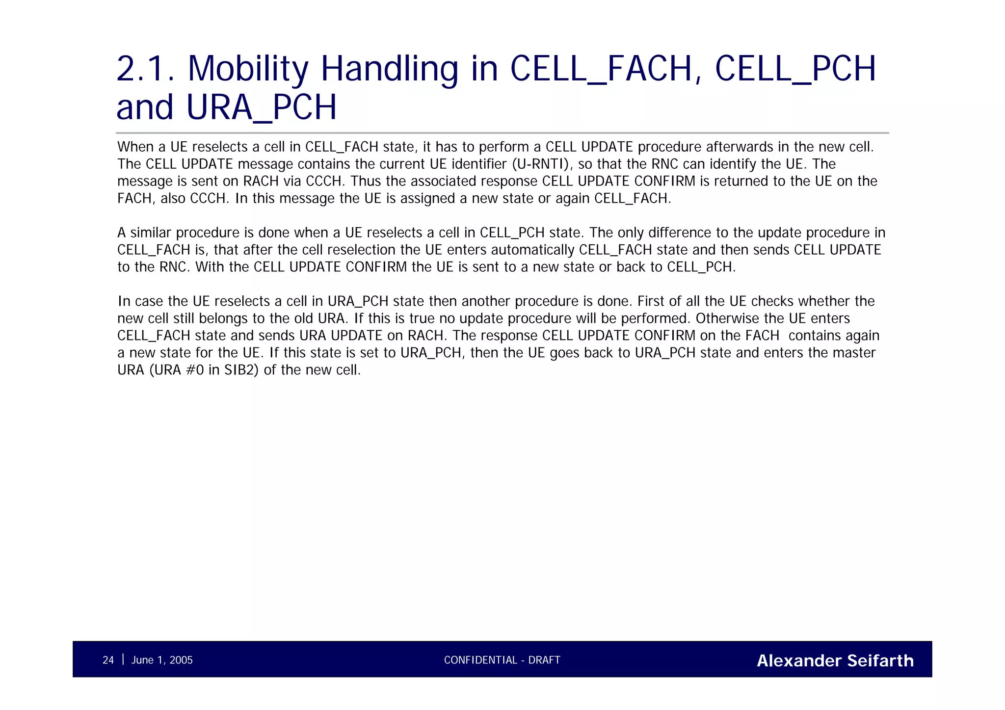 Alexander SeifarthCONFIDENTIAL - DRAFTJune 1, 200524
2.1. Mobility Handling in CELL_FACH, CELL_PCH
and URA_PCH
When a UE reselects a cell in CELL_FACH state, it has to perform a CELL UPDATE procedure afterwards in the new cell.
The CELL UPDATE message contains the current UE identifier (U-RNTI), so that the RNC can identify the UE. The
message is sent on RACH via CCCH. Thus the associated response CELL UPDATE CONFIRM is returned to the UE on the
FACH, also CCCH. In this message the UE is assigned a new state or again CELL_FACH.
A similar procedure is done when a UE reselects a cell in CELL_PCH state. The only difference to the update procedure in
CELL_FACH is, that after the cell reselection the UE enters automatically CELL_FACH state and then sends CELL UPDATE
to the RNC. With the CELL UPDATE CONFIRM the UE is sent to a new state or back to CELL_PCH.
In case the UE reselects a cell in URA_PCH state then another procedure is done. First of all the UE checks whether the
new cell still belongs to the old URA. If this is true no update procedure will be performed. Otherwise the UE enters
CELL_FACH state and sends URA UPDATE on RACH. The response CELL UPDATE CONFIRM on the FACH contains again
a new state for the UE. If this state is set to URA_PCH, then the UE goes back to URA_PCH state and enters the master
URA (URA #0 in SIB2) of the new cell.
 