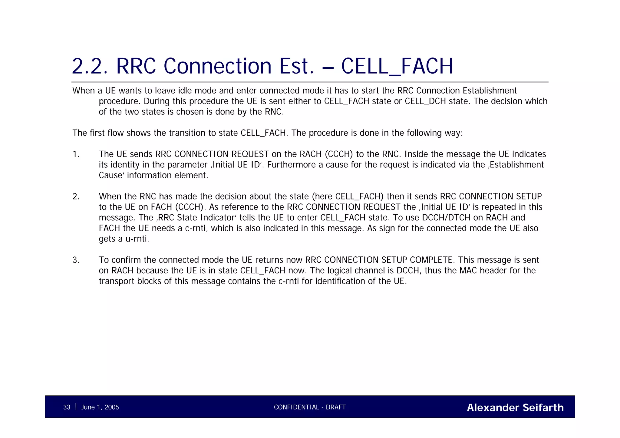 Alexander SeifarthCONFIDENTIAL - DRAFTJune 1, 200533
2.2. RRC Connection Est. – CELL_FACH
When a UE wants to leave idle mode and enter connected mode it has to start the RRC Connection Establishment
procedure. During this procedure the UE is sent either to CELL_FACH state or CELL_DCH state. The decision which
of the two states is chosen is done by the RNC.
The first flow shows the transition to state CELL_FACH. The procedure is done in the following way:
1. The UE sends RRC CONNECTION REQUEST on the RACH (CCCH) to the RNC. Inside the message the UE indicates
its identity in the parameter ‚Initial UE ID‘. Furthermore a cause for the request is indicated via the ‚Establishment
Cause‘ information element.
2. When the RNC has made the decision about the state (here CELL_FACH) then it sends RRC CONNECTION SETUP
to the UE on FACH (CCCH). As reference to the RRC CONNECTION REQUEST the ‚Initial UE ID‘ is repeated in this
message. The ‚RRC State Indicator‘ tells the UE to enter CELL_FACH state. To use DCCH/DTCH on RACH and
FACH the UE needs a c-rnti, which is also indicated in this message. As sign for the connected mode the UE also
gets a u-rnti.
3. To confirm the connected mode the UE returns now RRC CONNECTION SETUP COMPLETE. This message is sent
on RACH because the UE is in state CELL_FACH now. The logical channel is DCCH, thus the MAC header for the
transport blocks of this message contains the c-rnti for identification of the UE.
 
