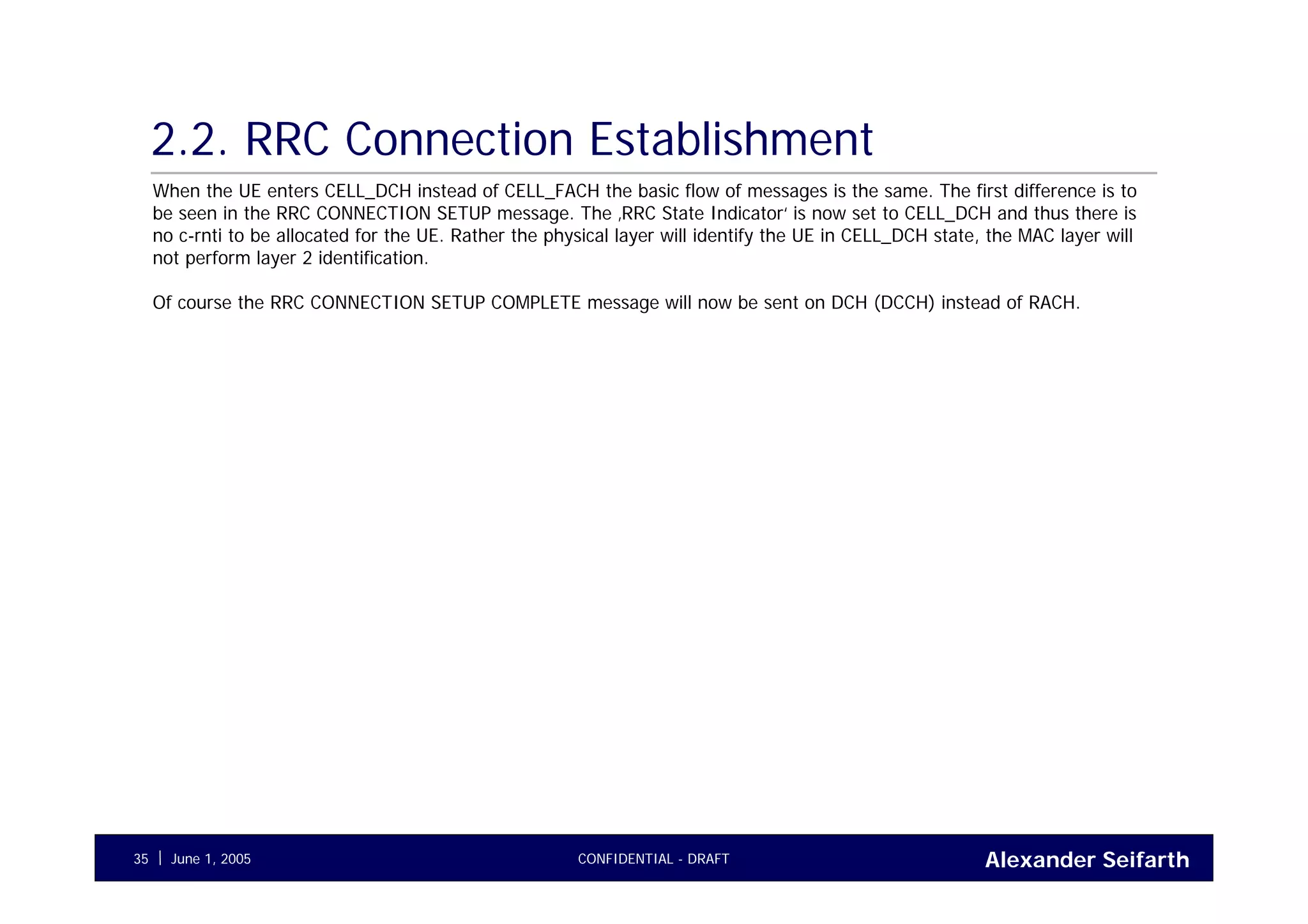 Alexander SeifarthCONFIDENTIAL - DRAFTJune 1, 200535
2.2. RRC Connection Establishment
When the UE enters CELL_DCH instead of CELL_FACH the basic flow of messages is the same. The first difference is to
be seen in the RRC CONNECTION SETUP message. The ‚RRC State Indicator‘ is now set to CELL_DCH and thus there is
no c-rnti to be allocated for the UE. Rather the physical layer will identify the UE in CELL_DCH state, the MAC layer will
not perform layer 2 identification.
Of course the RRC CONNECTION SETUP COMPLETE message will now be sent on DCH (DCCH) instead of RACH.
 