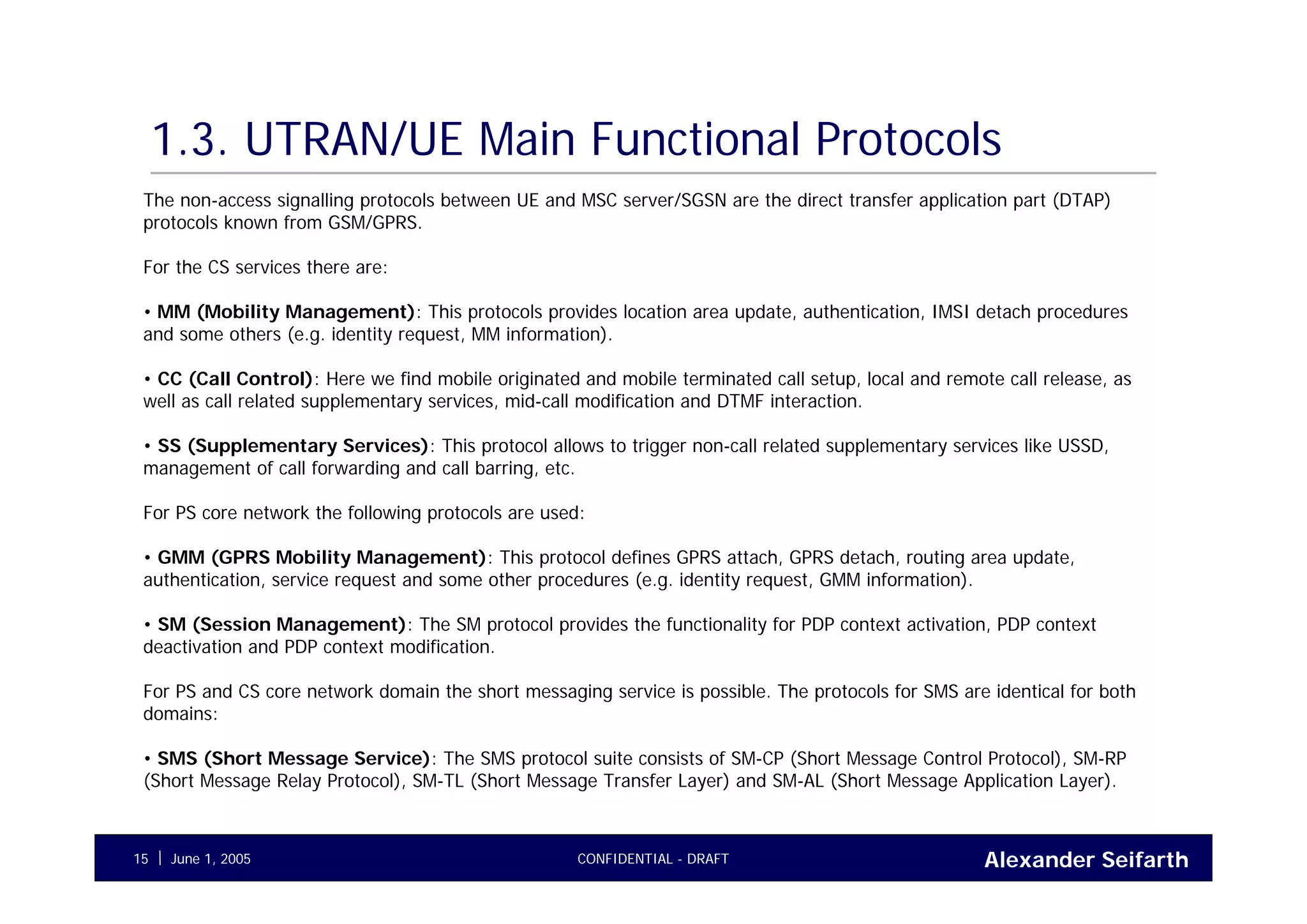 Alexander SeifarthCONFIDENTIAL - DRAFTJune 1, 200515
1.3. UTRAN/UE Main Functional Protocols
The non-access signalling protocols between UE and MSC server/SGSN are the direct transfer application part (DTAP)
protocols known from GSM/GPRS.
For the CS services there are:
• MM (Mobility Management): This protocols provides location area update, authentication, IMSI detach procedures
and some others (e.g. identity request, MM information).
• CC (Call Control): Here we find mobile originated and mobile terminated call setup, local and remote call release, as
well as call related supplementary services, mid-call modification and DTMF interaction.
• SS (Supplementary Services): This protocol allows to trigger non-call related supplementary services like USSD,
management of call forwarding and call barring, etc.
For PS core network the following protocols are used:
• GMM (GPRS Mobility Management): This protocol defines GPRS attach, GPRS detach, routing area update,
authentication, service request and some other procedures (e.g. identity request, GMM information).
• SM (Session Management): The SM protocol provides the functionality for PDP context activation, PDP context
deactivation and PDP context modification.
For PS and CS core network domain the short messaging service is possible. The protocols for SMS are identical for both
domains:
• SMS (Short Message Service): The SMS protocol suite consists of SM-CP (Short Message Control Protocol), SM-RP
(Short Message Relay Protocol), SM-TL (Short Message Transfer Layer) and SM-AL (Short Message Application Layer).
 