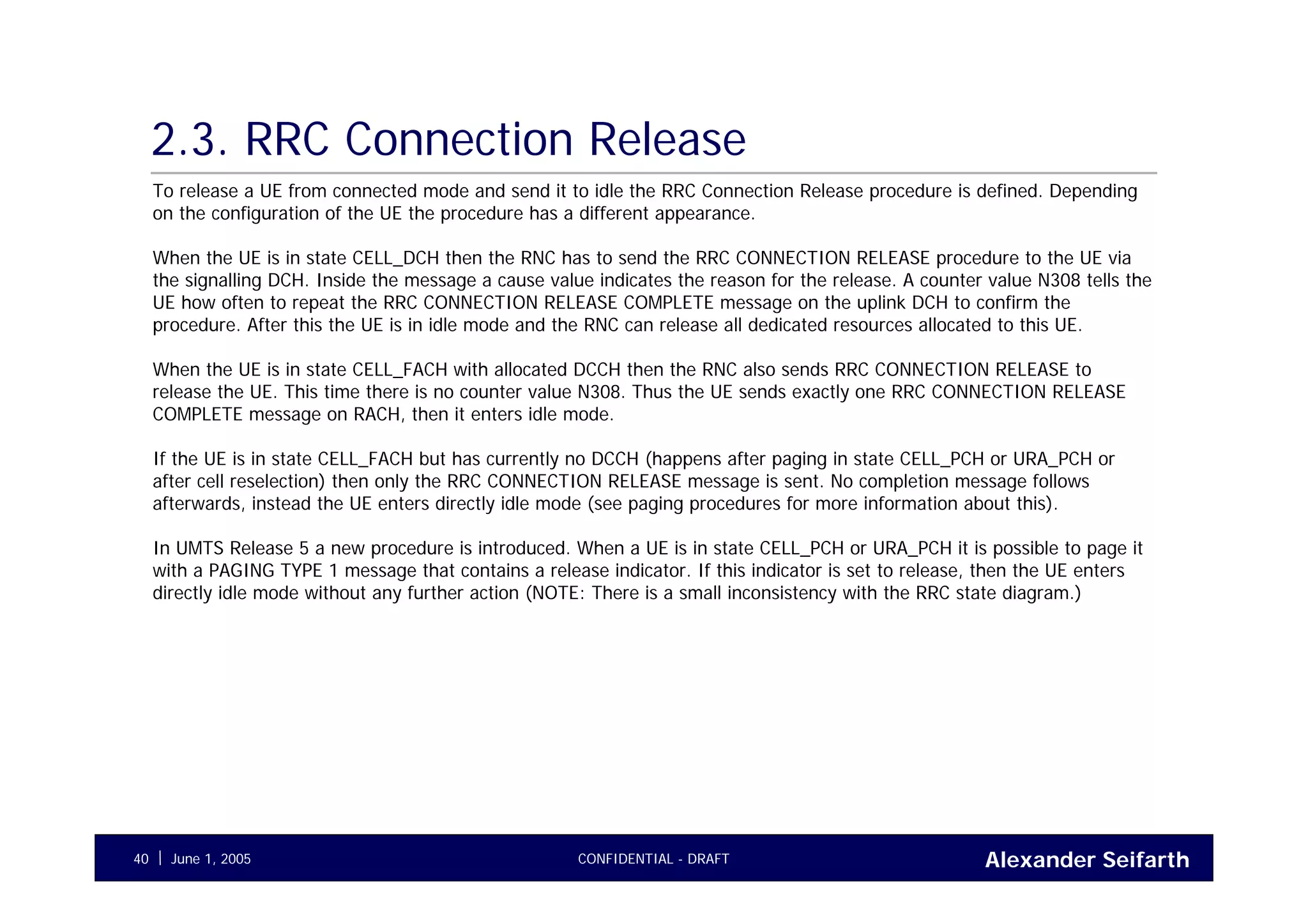 Alexander SeifarthCONFIDENTIAL - DRAFTJune 1, 200540
2.3. RRC Connection Release
To release a UE from connected mode and send it to idle the RRC Connection Release procedure is defined. Depending
on the configuration of the UE the procedure has a different appearance.
When the UE is in state CELL_DCH then the RNC has to send the RRC CONNECTION RELEASE procedure to the UE via
the signalling DCH. Inside the message a cause value indicates the reason for the release. A counter value N308 tells the
UE how often to repeat the RRC CONNECTION RELEASE COMPLETE message on the uplink DCH to confirm the
procedure. After this the UE is in idle mode and the RNC can release all dedicated resources allocated to this UE.
When the UE is in state CELL_FACH with allocated DCCH then the RNC also sends RRC CONNECTION RELEASE to
release the UE. This time there is no counter value N308. Thus the UE sends exactly one RRC CONNECTION RELEASE
COMPLETE message on RACH, then it enters idle mode.
If the UE is in state CELL_FACH but has currently no DCCH (happens after paging in state CELL_PCH or URA_PCH or
after cell reselection) then only the RRC CONNECTION RELEASE message is sent. No completion message follows
afterwards, instead the UE enters directly idle mode (see paging procedures for more information about this).
In UMTS Release 5 a new procedure is introduced. When a UE is in state CELL_PCH or URA_PCH it is possible to page it
with a PAGING TYPE 1 message that contains a release indicator. If this indicator is set to release, then the UE enters
directly idle mode without any further action (NOTE: There is a small inconsistency with the RRC state diagram.)
 