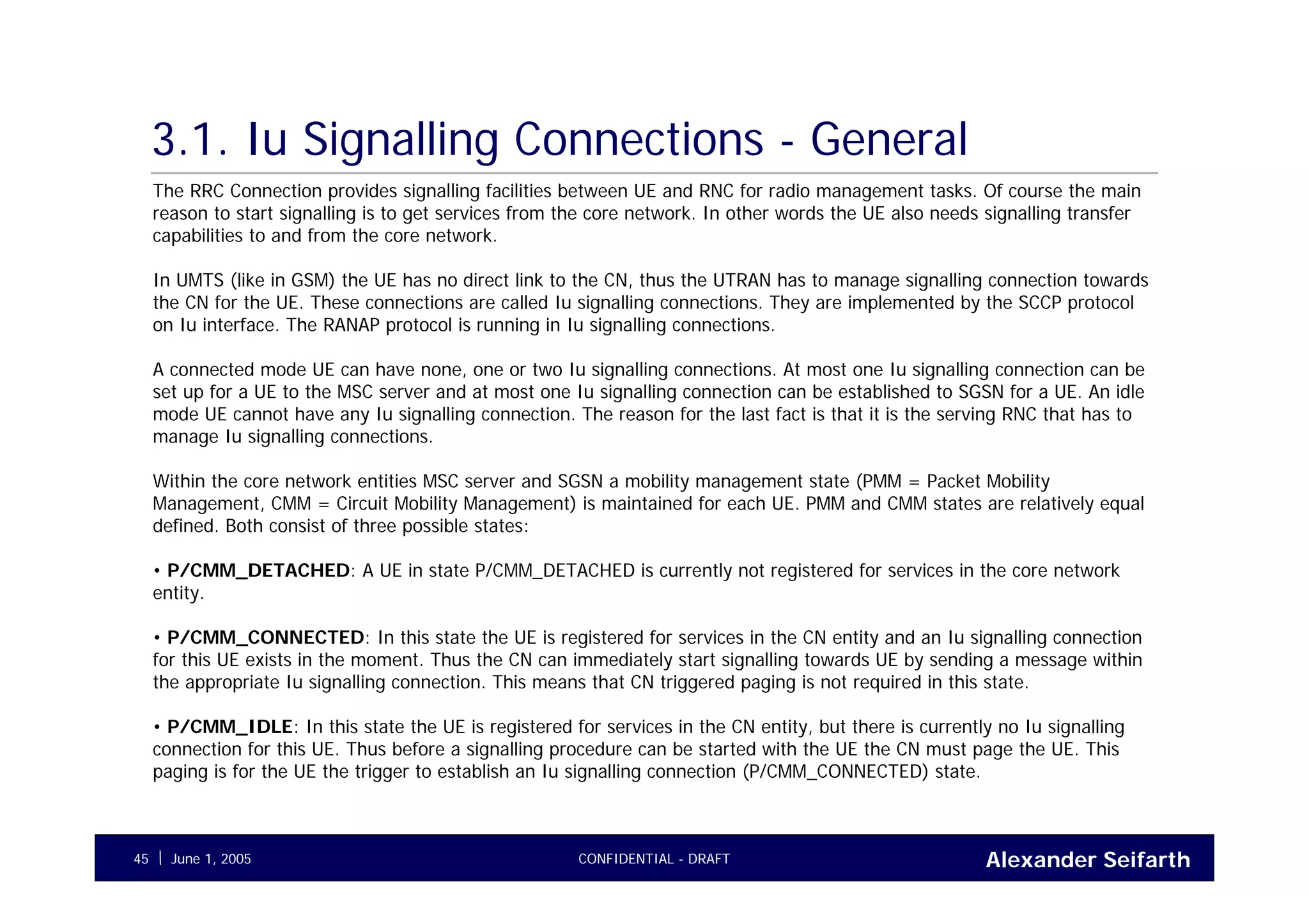 Alexander SeifarthCONFIDENTIAL - DRAFTJune 1, 200545
3.1. Iu Signalling Connections - General
The RRC Connection provides signalling facilities between UE and RNC for radio management tasks. Of course the main
reason to start signalling is to get services from the core network. In other words the UE also needs signalling transfer
capabilities to and from the core network.
In UMTS (like in GSM) the UE has no direct link to the CN, thus the UTRAN has to manage signalling connection towards
the CN for the UE. These connections are called Iu signalling connections. They are implemented by the SCCP protocol
on Iu interface. The RANAP protocol is running in Iu signalling connections.
A connected mode UE can have none, one or two Iu signalling connections. At most one Iu signalling connection can be
set up for a UE to the MSC server and at most one Iu signalling connection can be established to SGSN for a UE. An idle
mode UE cannot have any Iu signalling connection. The reason for the last fact is that it is the serving RNC that has to
manage Iu signalling connections.
Within the core network entities MSC server and SGSN a mobility management state (PMM = Packet Mobility
Management, CMM = Circuit Mobility Management) is maintained for each UE. PMM and CMM states are relatively equal
defined. Both consist of three possible states:
• P/CMM_DETACHED: A UE in state P/CMM_DETACHED is currently not registered for services in the core network
entity.
• P/CMM_CONNECTED: In this state the UE is registered for services in the CN entity and an Iu signalling connection
for this UE exists in the moment. Thus the CN can immediately start signalling towards UE by sending a message within
the appropriate Iu signalling connection. This means that CN triggered paging is not required in this state.
• P/CMM_IDLE: In this state the UE is registered for services in the CN entity, but there is currently no Iu signalling
connection for this UE. Thus before a signalling procedure can be started with the UE the CN must page the UE. This
paging is for the UE the trigger to establish an Iu signalling connection (P/CMM_CONNECTED) state.
 