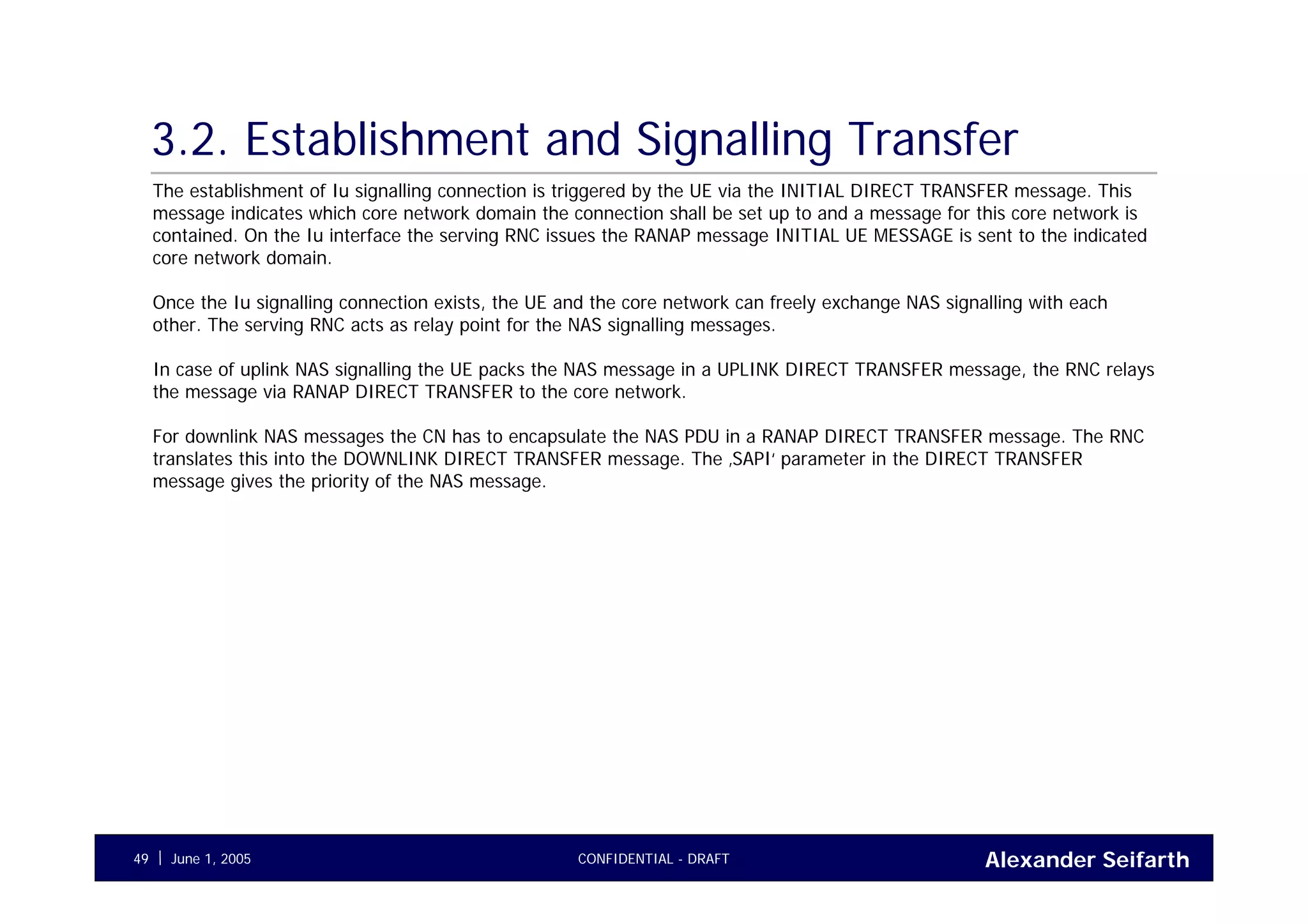 Alexander SeifarthCONFIDENTIAL - DRAFTJune 1, 200549
3.2. Establishment and Signalling Transfer
The establishment of Iu signalling connection is triggered by the UE via the INITIAL DIRECT TRANSFER message. This
message indicates which core network domain the connection shall be set up to and a message for this core network is
contained. On the Iu interface the serving RNC issues the RANAP message INITIAL UE MESSAGE is sent to the indicated
core network domain.
Once the Iu signalling connection exists, the UE and the core network can freely exchange NAS signalling with each
other. The serving RNC acts as relay point for the NAS signalling messages.
In case of uplink NAS signalling the UE packs the NAS message in a UPLINK DIRECT TRANSFER message, the RNC relays
the message via RANAP DIRECT TRANSFER to the core network.
For downlink NAS messages the CN has to encapsulate the NAS PDU in a RANAP DIRECT TRANSFER message. The RNC
translates this into the DOWNLINK DIRECT TRANSFER message. The ‚SAPI‘ parameter in the DIRECT TRANSFER
message gives the priority of the NAS message.
 