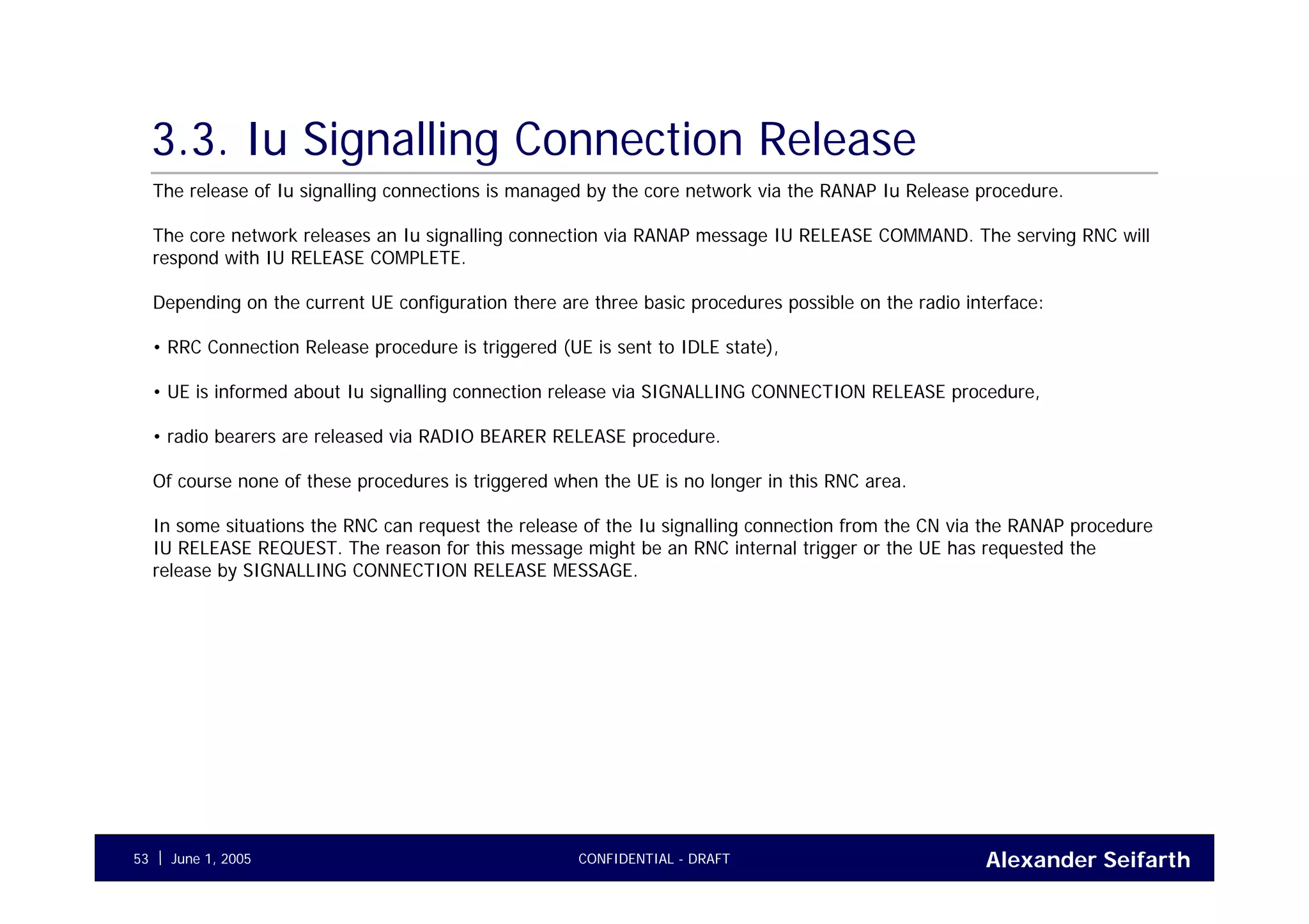 Alexander SeifarthCONFIDENTIAL - DRAFTJune 1, 200553
3.3. Iu Signalling Connection Release
The release of Iu signalling connections is managed by the core network via the RANAP Iu Release procedure.
The core network releases an Iu signalling connection via RANAP message IU RELEASE COMMAND. The serving RNC will
respond with IU RELEASE COMPLETE.
Depending on the current UE configuration there are three basic procedures possible on the radio interface:
• RRC Connection Release procedure is triggered (UE is sent to IDLE state),
• UE is informed about Iu signalling connection release via SIGNALLING CONNECTION RELEASE procedure,
• radio bearers are released via RADIO BEARER RELEASE procedure.
Of course none of these procedures is triggered when the UE is no longer in this RNC area.
In some situations the RNC can request the release of the Iu signalling connection from the CN via the RANAP procedure
IU RELEASE REQUEST. The reason for this message might be an RNC internal trigger or the UE has requested the
release by SIGNALLING CONNECTION RELEASE MESSAGE.
 
