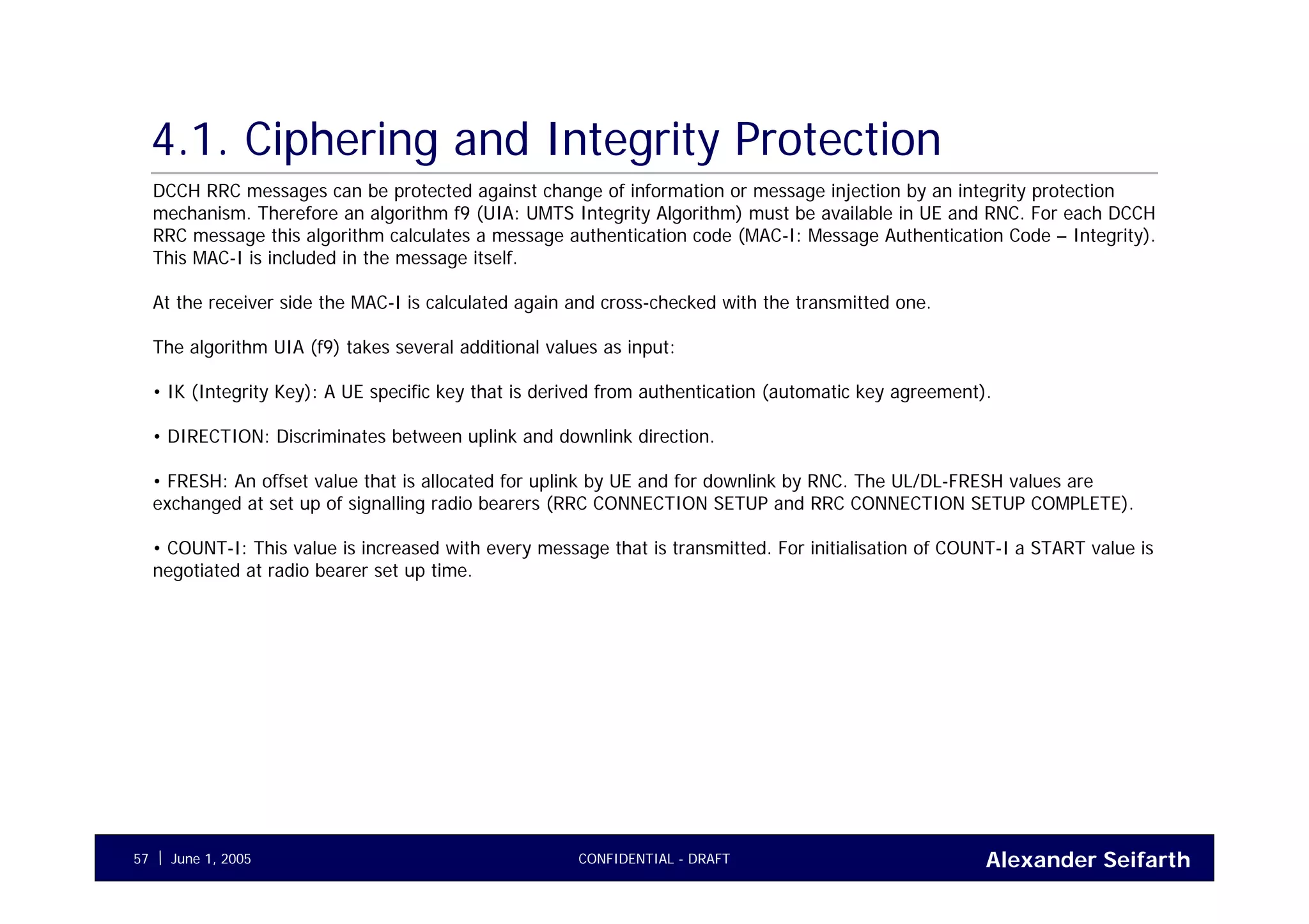 Alexander SeifarthCONFIDENTIAL - DRAFTJune 1, 200557
4.1. Ciphering and Integrity Protection
DCCH RRC messages can be protected against change of information or message injection by an integrity protection
mechanism. Therefore an algorithm f9 (UIA: UMTS Integrity Algorithm) must be available in UE and RNC. For each DCCH
RRC message this algorithm calculates a message authentication code (MAC-I: Message Authentication Code – Integrity).
This MAC-I is included in the message itself.
At the receiver side the MAC-I is calculated again and cross-checked with the transmitted one.
The algorithm UIA (f9) takes several additional values as input:
• IK (Integrity Key): A UE specific key that is derived from authentication (automatic key agreement).
• DIRECTION: Discriminates between uplink and downlink direction.
• FRESH: An offset value that is allocated for uplink by UE and for downlink by RNC. The UL/DL-FRESH values are
exchanged at set up of signalling radio bearers (RRC CONNECTION SETUP and RRC CONNECTION SETUP COMPLETE).
• COUNT-I: This value is increased with every message that is transmitted. For initialisation of COUNT-I a START value is
negotiated at radio bearer set up time.
 