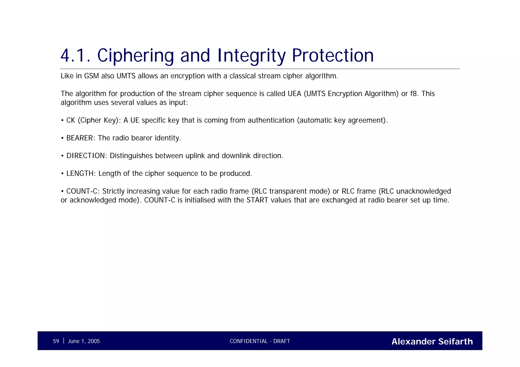 Alexander SeifarthCONFIDENTIAL - DRAFTJune 1, 200559
4.1. Ciphering and Integrity Protection
Like in GSM also UMTS allows an encryption with a classical stream cipher algorithm.
The algorithm for production of the stream cipher sequence is called UEA (UMTS Encryption Algorithm) or f8. This
algorithm uses several values as input:
• CK (Cipher Key): A UE specific key that is coming from authentication (automatic key agreement).
• BEARER: The radio bearer identity.
• DIRECTION: Distinguishes between uplink and downlink direction.
• LENGTH: Length of the cipher sequence to be produced.
• COUNT-C: Strictly increasing value for each radio frame (RLC transparent mode) or RLC frame (RLC unacknowledged
or acknowledged mode). COUNT-C is initialised with the START values that are exchanged at radio bearer set up time.
 