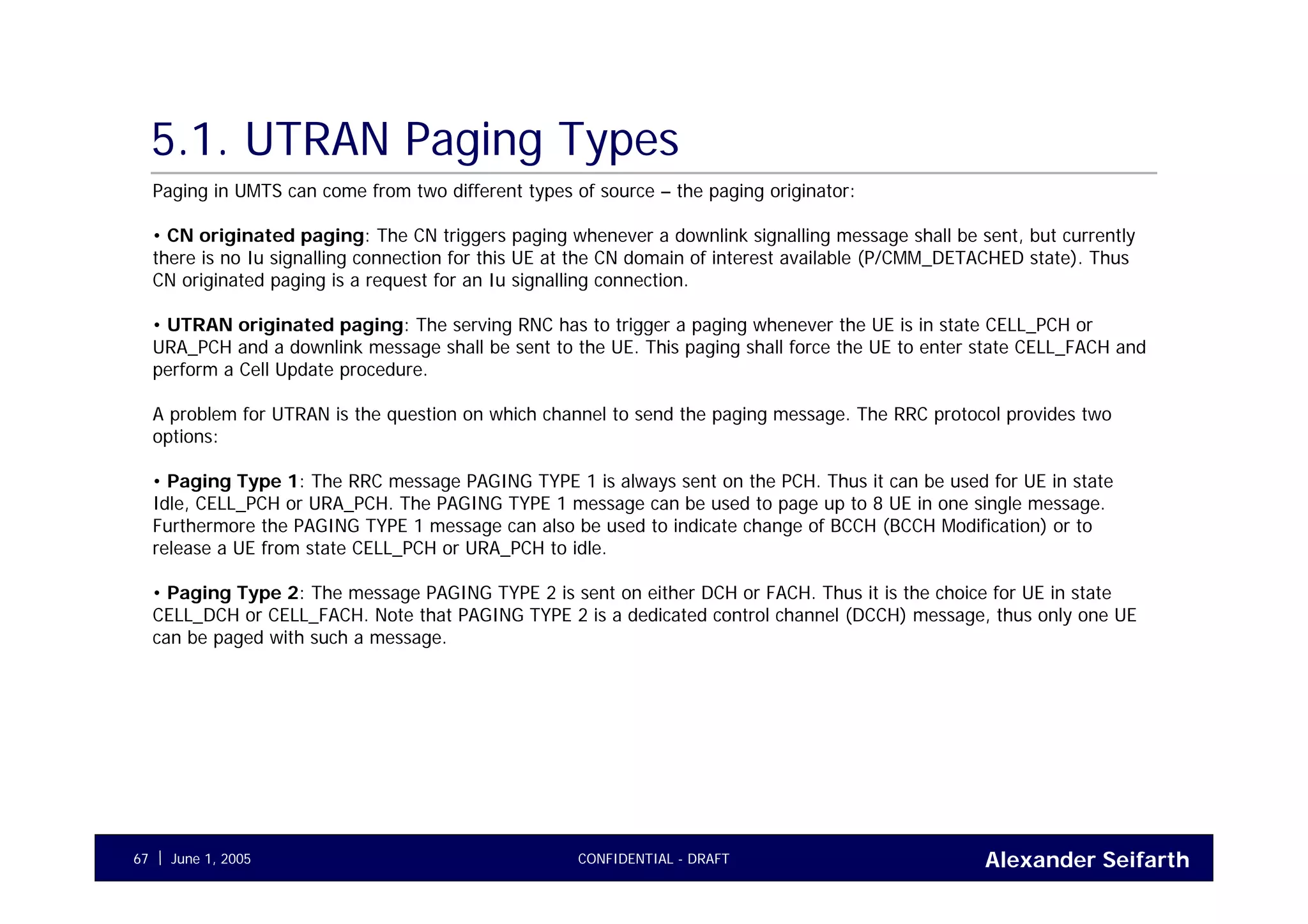Alexander SeifarthCONFIDENTIAL - DRAFTJune 1, 200567
5.1. UTRAN Paging Types
Paging in UMTS can come from two different types of source – the paging originator:
• CN originated paging: The CN triggers paging whenever a downlink signalling message shall be sent, but currently
there is no Iu signalling connection for this UE at the CN domain of interest available (P/CMM_DETACHED state). Thus
CN originated paging is a request for an Iu signalling connection.
• UTRAN originated paging: The serving RNC has to trigger a paging whenever the UE is in state CELL_PCH or
URA_PCH and a downlink message shall be sent to the UE. This paging shall force the UE to enter state CELL_FACH and
perform a Cell Update procedure.
A problem for UTRAN is the question on which channel to send the paging message. The RRC protocol provides two
options:
• Paging Type 1: The RRC message PAGING TYPE 1 is always sent on the PCH. Thus it can be used for UE in state
Idle, CELL_PCH or URA_PCH. The PAGING TYPE 1 message can be used to page up to 8 UE in one single message.
Furthermore the PAGING TYPE 1 message can also be used to indicate change of BCCH (BCCH Modification) or to
release a UE from state CELL_PCH or URA_PCH to idle.
• Paging Type 2: The message PAGING TYPE 2 is sent on either DCH or FACH. Thus it is the choice for UE in state
CELL_DCH or CELL_FACH. Note that PAGING TYPE 2 is a dedicated control channel (DCCH) message, thus only one UE
can be paged with such a message.
 
