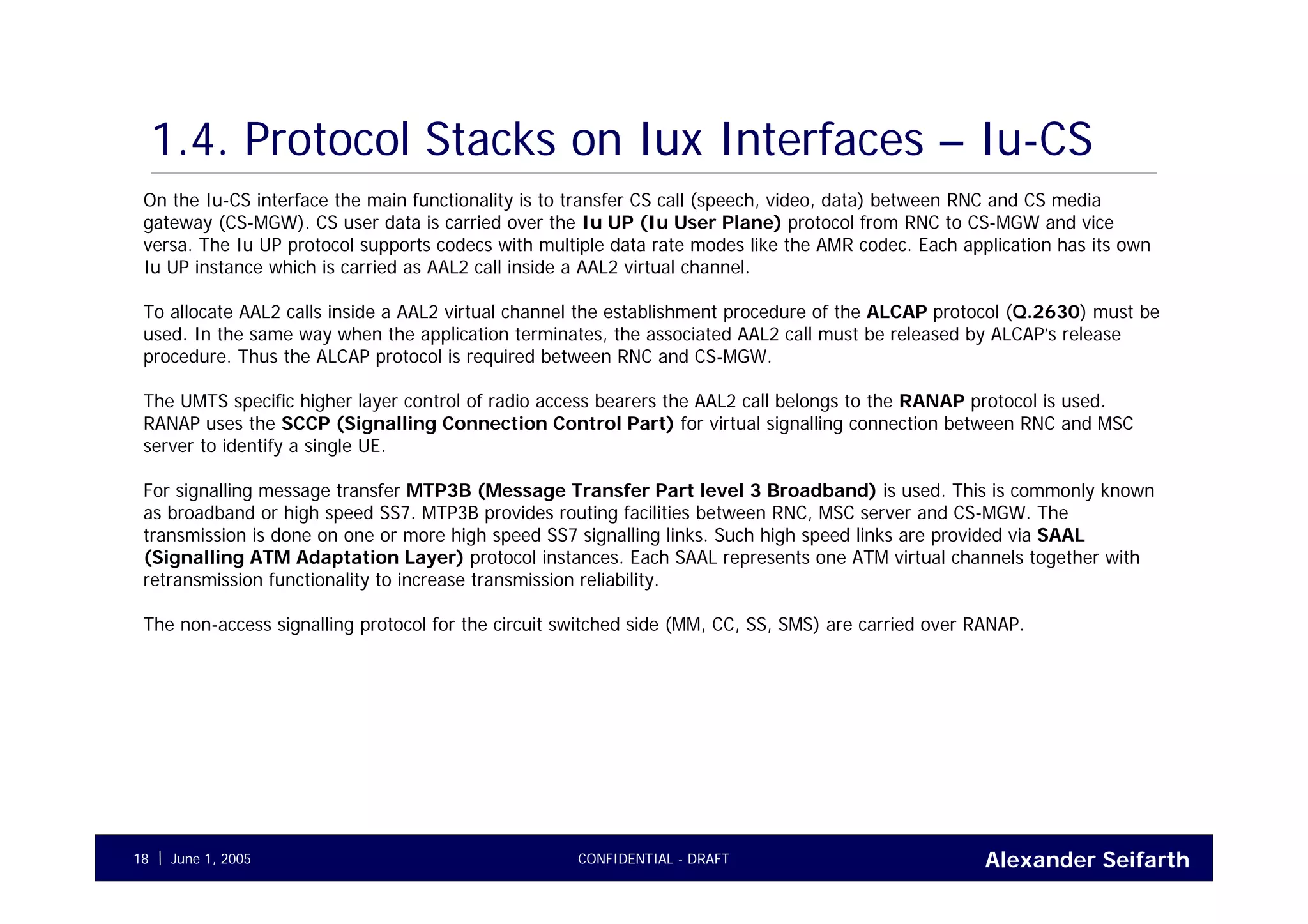 Alexander SeifarthCONFIDENTIAL - DRAFTJune 1, 200518
1.4. Protocol Stacks on Iux Interfaces – Iu-CS
On the Iu-CS interface the main functionality is to transfer CS call (speech, video, data) between RNC and CS media
gateway (CS-MGW). CS user data is carried over the Iu UP (Iu User Plane) protocol from RNC to CS-MGW and vice
versa. The Iu UP protocol supports codecs with multiple data rate modes like the AMR codec. Each application has its own
Iu UP instance which is carried as AAL2 call inside a AAL2 virtual channel.
To allocate AAL2 calls inside a AAL2 virtual channel the establishment procedure of the ALCAP protocol (Q.2630) must be
used. In the same way when the application terminates, the associated AAL2 call must be released by ALCAP’s release
procedure. Thus the ALCAP protocol is required between RNC and CS-MGW.
The UMTS specific higher layer control of radio access bearers the AAL2 call belongs to the RANAP protocol is used.
RANAP uses the SCCP (Signalling Connection Control Part) for virtual signalling connection between RNC and MSC
server to identify a single UE.
For signalling message transfer MTP3B (Message Transfer Part level 3 Broadband) is used. This is commonly known
as broadband or high speed SS7. MTP3B provides routing facilities between RNC, MSC server and CS-MGW. The
transmission is done on one or more high speed SS7 signalling links. Such high speed links are provided via SAAL
(Signalling ATM Adaptation Layer) protocol instances. Each SAAL represents one ATM virtual channels together with
retransmission functionality to increase transmission reliability.
The non-access signalling protocol for the circuit switched side (MM, CC, SS, SMS) are carried over RANAP.
 
