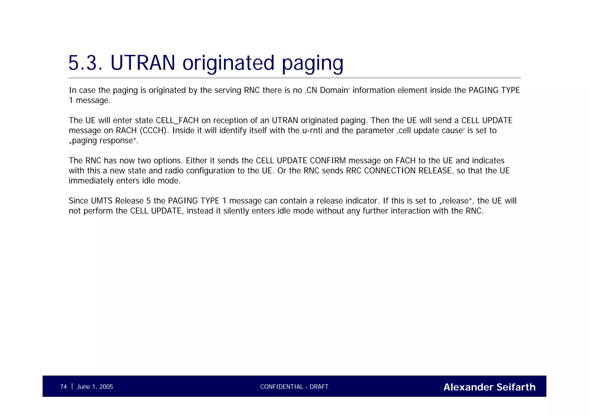 Alexander SeifarthCONFIDENTIAL - DRAFTJune 1, 200574
5.3. UTRAN originated paging
In case the paging is originated by the serving RNC there is no ‚CN Domain‘ information element inside the PAGING TYPE
1 message.
The UE will enter state CELL_FACH on reception of an UTRAN originated paging. Then the UE will send a CELL UPDATE
message on RACH (CCCH). Inside it will identify itself with the u-rnti and the parameter ‚cell update cause‘ is set to
„paging response“.
The RNC has now two options. Either it sends the CELL UPDATE CONFIRM message on FACH to the UE and indicates
with this a new state and radio configuration to the UE. Or the RNC sends RRC CONNECTION RELEASE, so that the UE
immediately enters idle mode.
Since UMTS Release 5 the PAGING TYPE 1 message can contain a release indicator. If this is set to „release“, the UE will
not perform the CELL UPDATE, instead it silently enters idle mode without any further interaction with the RNC.
 