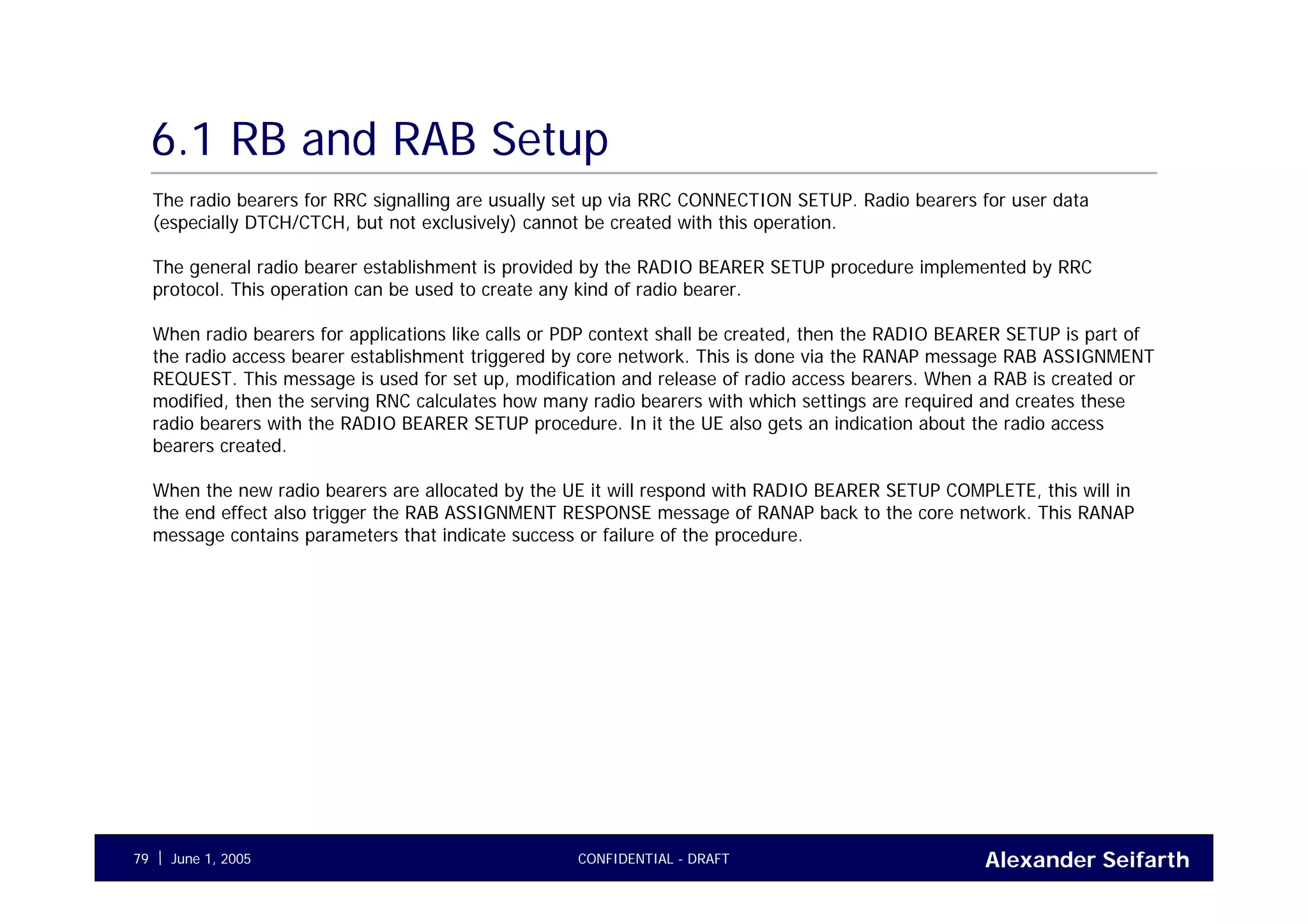 Alexander SeifarthCONFIDENTIAL - DRAFTJune 1, 200579
6.1 RB and RAB Setup
The radio bearers for RRC signalling are usually set up via RRC CONNECTION SETUP. Radio bearers for user data
(especially DTCH/CTCH, but not exclusively) cannot be created with this operation.
The general radio bearer establishment is provided by the RADIO BEARER SETUP procedure implemented by RRC
protocol. This operation can be used to create any kind of radio bearer.
When radio bearers for applications like calls or PDP context shall be created, then the RADIO BEARER SETUP is part of
the radio access bearer establishment triggered by core network. This is done via the RANAP message RAB ASSIGNMENT
REQUEST. This message is used for set up, modification and release of radio access bearers. When a RAB is created or
modified, then the serving RNC calculates how many radio bearers with which settings are required and creates these
radio bearers with the RADIO BEARER SETUP procedure. In it the UE also gets an indication about the radio access
bearers created.
When the new radio bearers are allocated by the UE it will respond with RADIO BEARER SETUP COMPLETE, this will in
the end effect also trigger the RAB ASSIGNMENT RESPONSE message of RANAP back to the core network. This RANAP
message contains parameters that indicate success or failure of the procedure.
 