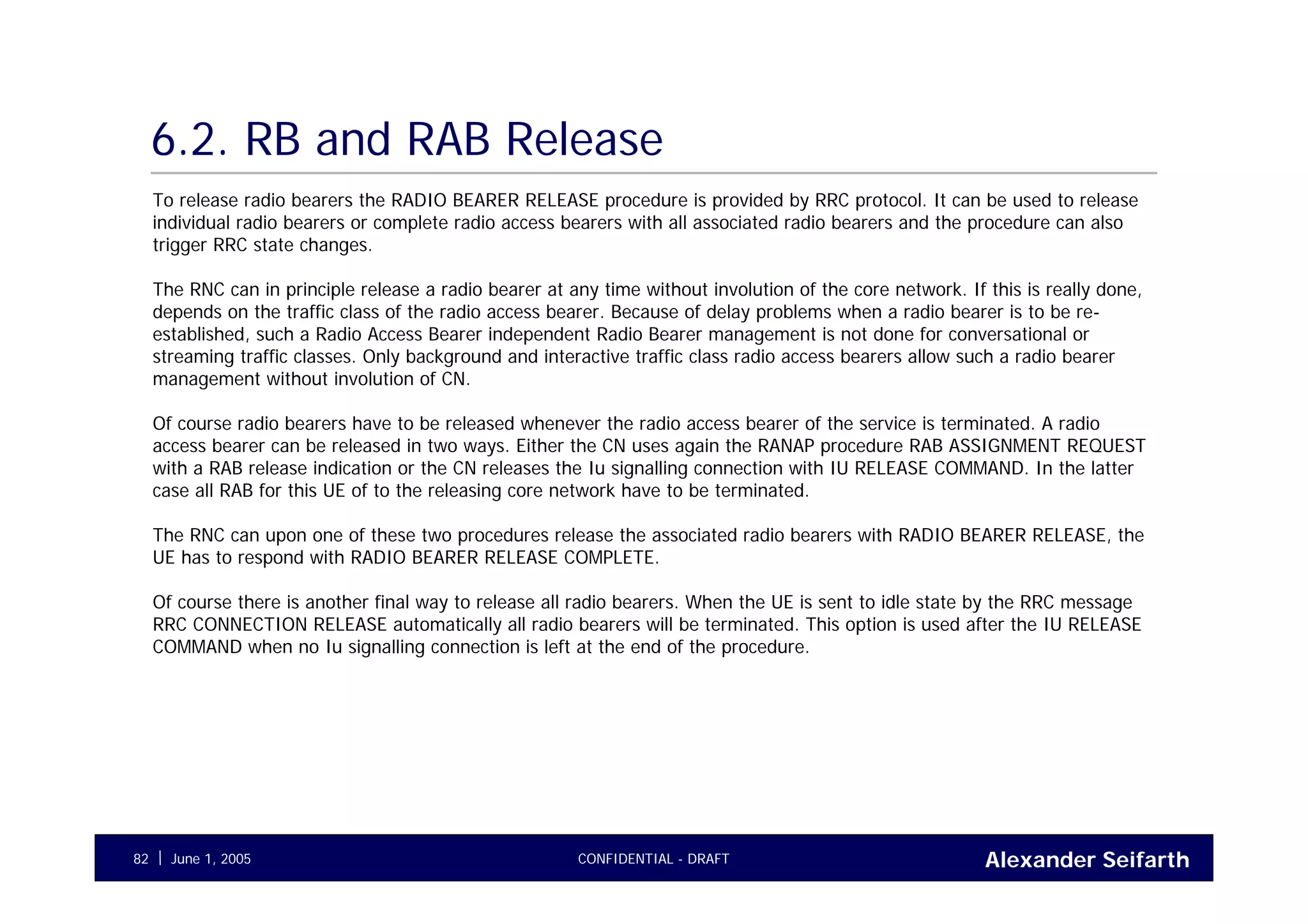 Alexander SeifarthCONFIDENTIAL - DRAFTJune 1, 200582
6.2. RB and RAB Release
To release radio bearers the RADIO BEARER RELEASE procedure is provided by RRC protocol. It can be used to release
individual radio bearers or complete radio access bearers with all associated radio bearers and the procedure can also
trigger RRC state changes.
The RNC can in principle release a radio bearer at any time without involution of the core network. If this is really done,
depends on the traffic class of the radio access bearer. Because of delay problems when a radio bearer is to be re-
established, such a Radio Access Bearer independent Radio Bearer management is not done for conversational or
streaming traffic classes. Only background and interactive traffic class radio access bearers allow such a radio bearer
management without involution of CN.
Of course radio bearers have to be released whenever the radio access bearer of the service is terminated. A radio
access bearer can be released in two ways. Either the CN uses again the RANAP procedure RAB ASSIGNMENT REQUEST
with a RAB release indication or the CN releases the Iu signalling connection with IU RELEASE COMMAND. In the latter
case all RAB for this UE of to the releasing core network have to be terminated.
The RNC can upon one of these two procedures release the associated radio bearers with RADIO BEARER RELEASE, the
UE has to respond with RADIO BEARER RELEASE COMPLETE.
Of course there is another final way to release all radio bearers. When the UE is sent to idle state by the RRC message
RRC CONNECTION RELEASE automatically all radio bearers will be terminated. This option is used after the IU RELEASE
COMMAND when no Iu signalling connection is left at the end of the procedure.
 