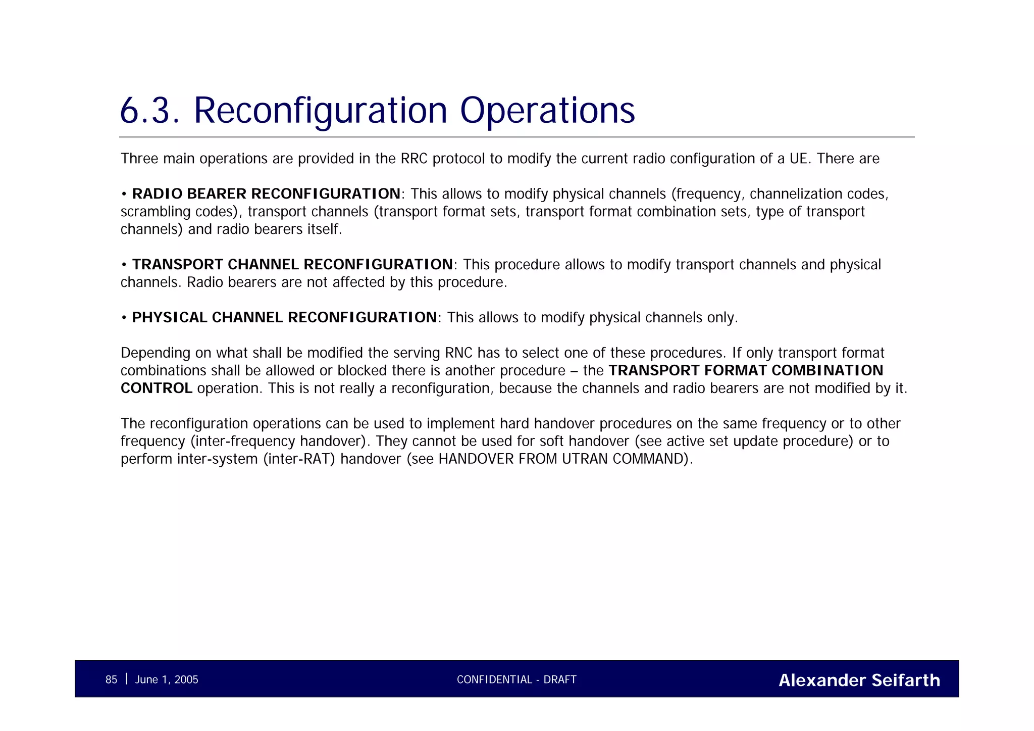 Alexander SeifarthCONFIDENTIAL - DRAFTJune 1, 200585
6.3. Reconfiguration Operations
Three main operations are provided in the RRC protocol to modify the current radio configuration of a UE. There are
• RADIO BEARER RECONFIGURATION: This allows to modify physical channels (frequency, channelization codes,
scrambling codes), transport channels (transport format sets, transport format combination sets, type of transport
channels) and radio bearers itself.
• TRANSPORT CHANNEL RECONFIGURATION: This procedure allows to modify transport channels and physical
channels. Radio bearers are not affected by this procedure.
• PHYSICAL CHANNEL RECONFIGURATION: This allows to modify physical channels only.
Depending on what shall be modified the serving RNC has to select one of these procedures. If only transport format
combinations shall be allowed or blocked there is another procedure – the TRANSPORT FORMAT COMBINATION
CONTROL operation. This is not really a reconfiguration, because the channels and radio bearers are not modified by it.
The reconfiguration operations can be used to implement hard handover procedures on the same frequency or to other
frequency (inter-frequency handover). They cannot be used for soft handover (see active set update procedure) or to
perform inter-system (inter-RAT) handover (see HANDOVER FROM UTRAN COMMAND).
 