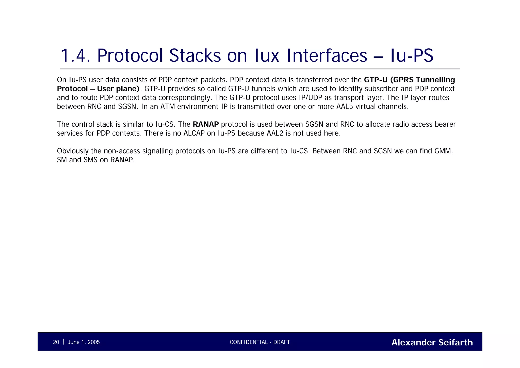 Alexander SeifarthCONFIDENTIAL - DRAFTJune 1, 200520
1.4. Protocol Stacks on Iux Interfaces – Iu-PS
On Iu-PS user data consists of PDP context packets. PDP context data is transferred over the GTP-U (GPRS Tunnelling
Protocol – User plane). GTP-U provides so called GTP-U tunnels which are used to identify subscriber and PDP context
and to route PDP context data correspondingly. The GTP-U protocol uses IP/UDP as transport layer. The IP layer routes
between RNC and SGSN. In an ATM environment IP is transmitted over one or more AAL5 virtual channels.
The control stack is similar to Iu-CS. The RANAP protocol is used between SGSN and RNC to allocate radio access bearer
services for PDP contexts. There is no ALCAP on Iu-PS because AAL2 is not used here.
Obviously the non-access signalling protocols on Iu-PS are different to Iu-CS. Between RNC and SGSN we can find GMM,
SM and SMS on RANAP.
 