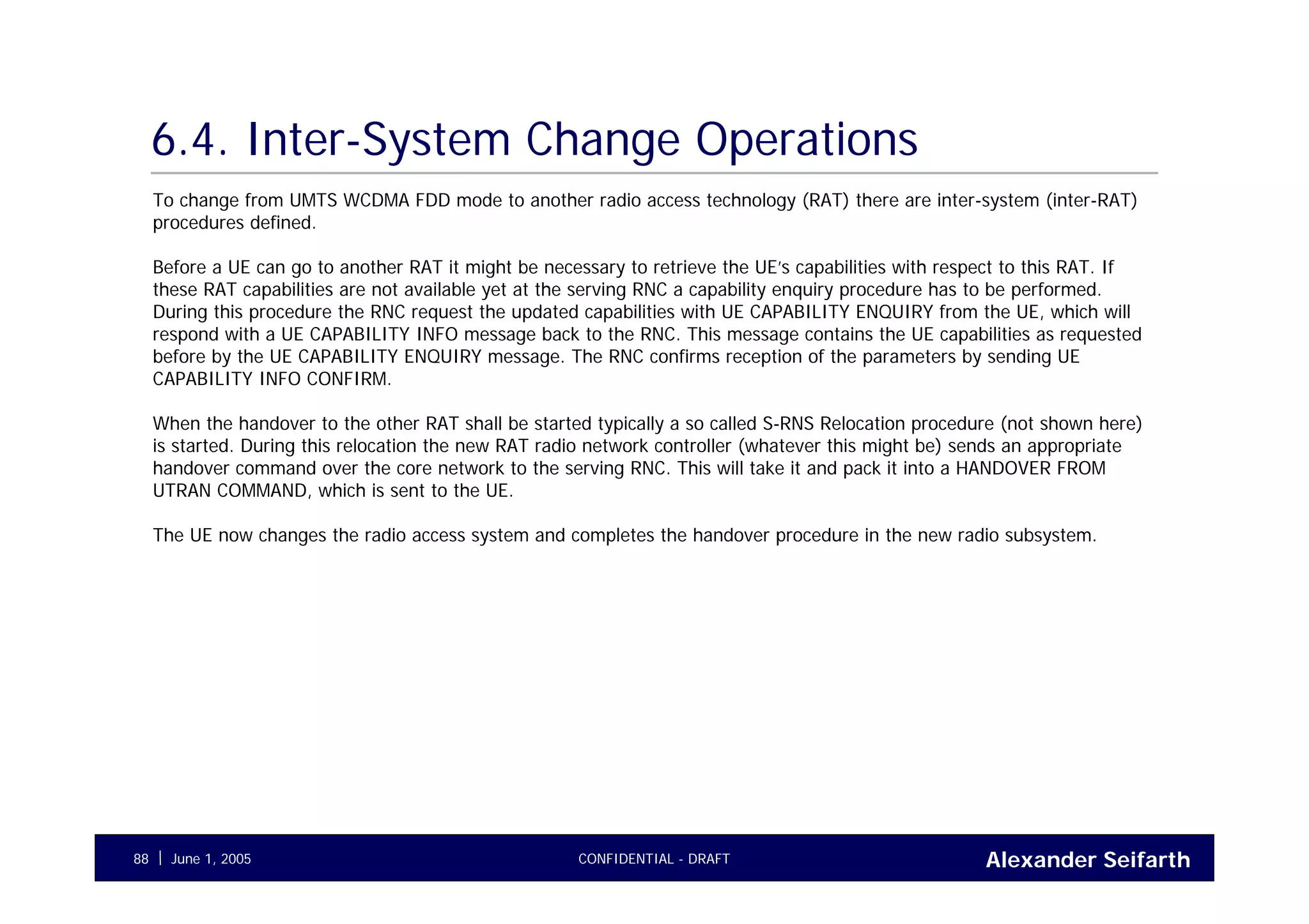 Alexander SeifarthCONFIDENTIAL - DRAFTJune 1, 200588
6.4. Inter-System Change Operations
To change from UMTS WCDMA FDD mode to another radio access technology (RAT) there are inter-system (inter-RAT)
procedures defined.
Before a UE can go to another RAT it might be necessary to retrieve the UE’s capabilities with respect to this RAT. If
these RAT capabilities are not available yet at the serving RNC a capability enquiry procedure has to be performed.
During this procedure the RNC request the updated capabilities with UE CAPABILITY ENQUIRY from the UE, which will
respond with a UE CAPABILITY INFO message back to the RNC. This message contains the UE capabilities as requested
before by the UE CAPABILITY ENQUIRY message. The RNC confirms reception of the parameters by sending UE
CAPABILITY INFO CONFIRM.
When the handover to the other RAT shall be started typically a so called S-RNS Relocation procedure (not shown here)
is started. During this relocation the new RAT radio network controller (whatever this might be) sends an appropriate
handover command over the core network to the serving RNC. This will take it and pack it into a HANDOVER FROM
UTRAN COMMAND, which is sent to the UE.
The UE now changes the radio access system and completes the handover procedure in the new radio subsystem.
 